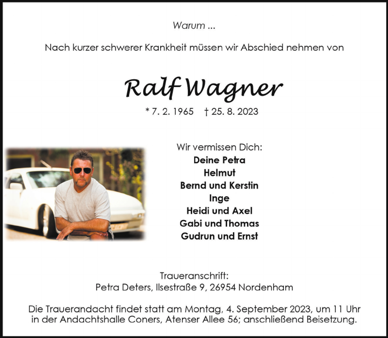 <p>Warum ...<br />Nach kurzer schwerer Krankheit müssen wir Abschied nehmen von</p><p>* 7. 2. 1965</p><p>† 25. 8. 2023</p><p>Wir vermissen Dich:<br />Deine Petra<br />Helmut<br />Bernd und Kerstin<br />Inge<br />Heidi und Axel<br />Gabi und Thomas<br />Gudrun und Ernst</p><p>Traueranschrift:<br />Petra Deters, Ilsestraße 9, 26954 Nordenham<br />Die Trauerandacht findet statt am Montag, 4. September 2023, um 11 Uhr<br />in der Andachtshalle Coners, Atenser Allee 56; anschließend Beisetzung.</p>