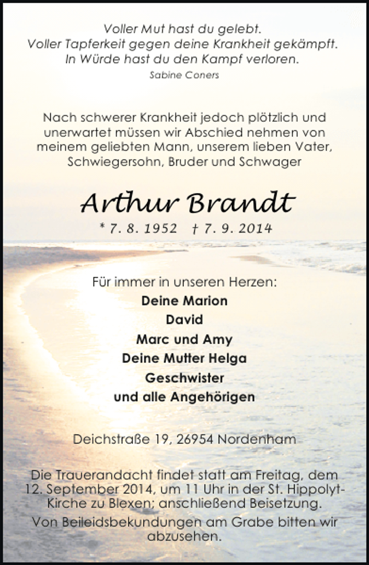 <p>Voller Mut hast du gelebt.<br />Voller Tapferkeit gegen deine Krankheit gekämpft.<br />In Würde hast du den Kampf verloren.<br />Sabine Coners</p><p>Nach schwerer Krankheit jedoch plötzlich und<br />unerwartet müssen wir Abschied nehmen von<br />meinem geliebten Mann, unserem lieben Vater,<br />Schwiegersohn, Bruder und Schwager</p><p>Arthur Brandt<br />* 7. 8. 1952</p><p>† 7. 9. 2014</p><p>Für immer in unseren Herzen:<br />Deine Marion<br />David<br />Marc und Amy<br />Deine Mutter Helga<br />Geschwister<br />und alle Angehörigen<br />Deichstraße 19, 26954 Nordenham<br />Die Trauerandacht findet statt am Freitag, dem<br />12. September 2014, um 11 Uhr in der St. HippolytKirche zu Blexen; anschließend Beisetzung.<br />Von Beileidsbekundungen am Grabe bitten wir<br />abzusehen.</p>