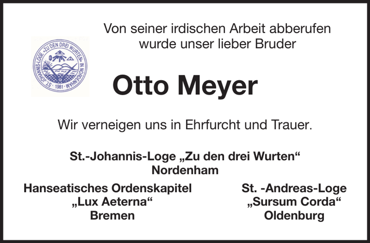 <p>Von seiner irdischen Arbeit abberufen<br />wurde unser lieber Bruder</p><p>Otto Meyer<br />Wir verneigen uns in Ehrfurcht und Trauer.<br />St.-Johannis-Loge „Zu den drei Wurten“<br />Nordenham<br />Hanseatisches Ordenskapitel<br />„Lux Aeterna‘‘<br />Bremen</p><p>St. -Andreas-Loge<br />„Sursum Corda‘‘<br />Oldenburg</p>