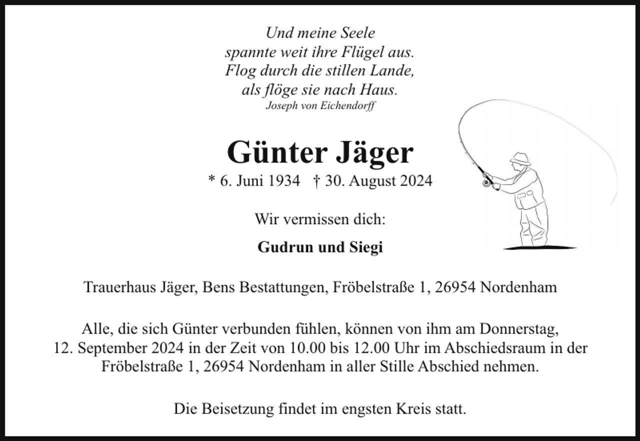 <p>Und meine Seele<br />spannte weit ihre Flügel aus.<br />Flog durch die stillen Lande,<br />als flöge sie nach Haus.<br />Joseph von Eichendorff</p><p>Günter Jäger</p><p>* 6. Juni 1934 † 30. August 2024<br />Wir vermissen dich:<br />Gudrun und Siegi<br />Trauerhaus Jäger, Bens Bestattungen, Fröbelstraße 1, 26954 Nordenham<br />Alle, die sich Günter verbunden fühlen, können von ihm am Donnerstag,<br />12. September 2024 in der Zeit von 10.00 bis 12.00 Uhr im Abschiedsraum in der<br />Fröbelstraße 1, 26954 Nordenham in aller Stille Abschied nehmen.<br />Die Beisetzung findet im engsten Kreis statt.</p>