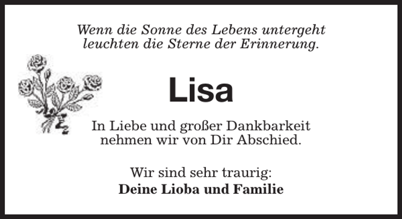 <p>Wenn die Sonne des Lebens untergeht<br />leuchten die Sterne der Erinnerung.</p><p>Lisa<br />In Liebe und großer Dankbarkeit<br />nehmen wir von Dir Abschied.<br />Wir sind sehr traurig:<br />Deine Lioba und Familie</p>