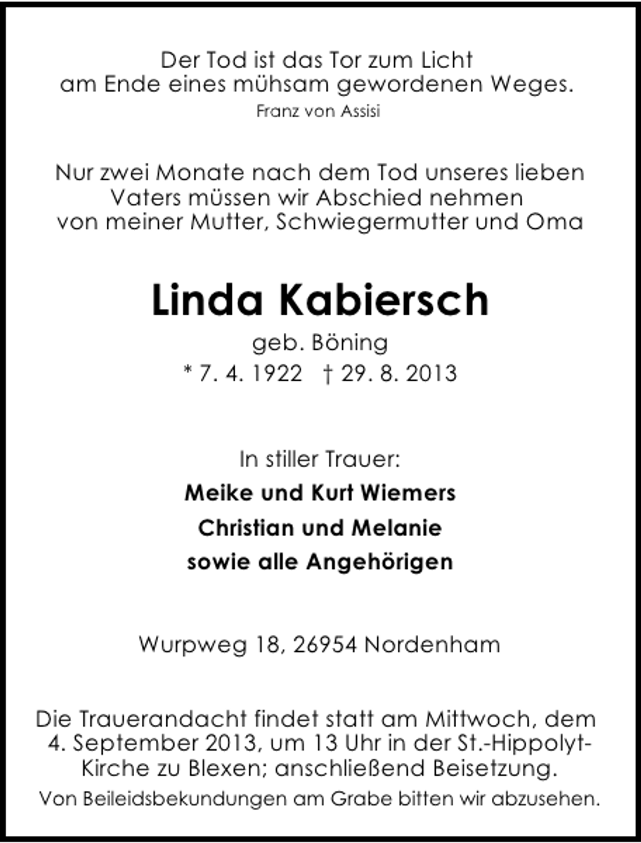 <p>Der Tod ist das Tor zum Licht<br />am Ende eines mühsam gewordenen Weges.<br />Franz von Assisi</p><p>Nur zwei Monate nach dem Tod unseres lieben<br />Vaters müssen wir Abschied nehmen<br />von meiner Mutter, Schwiegermutter und Oma</p><p>Linda Kabiersch<br />geb. Böning<br />* 7. 4. 1922 † 29. 8. 2013<br />In stiller Trauer:<br />Meike und Kurt Wiemers<br />Christian und Melanie<br />sowie alle Angehörigen<br />Wurpweg 18, 26954 Nordenham<br />Die Trauerandacht findet statt am Mittwoch, dem<br />4. September 2013, um 13 Uhr in der St.-HippolytKirche zu Blexen; anschließend Beisetzung.<br />Von Beileidsbekundungen am Grabe bitten wir abzusehen.</p>
