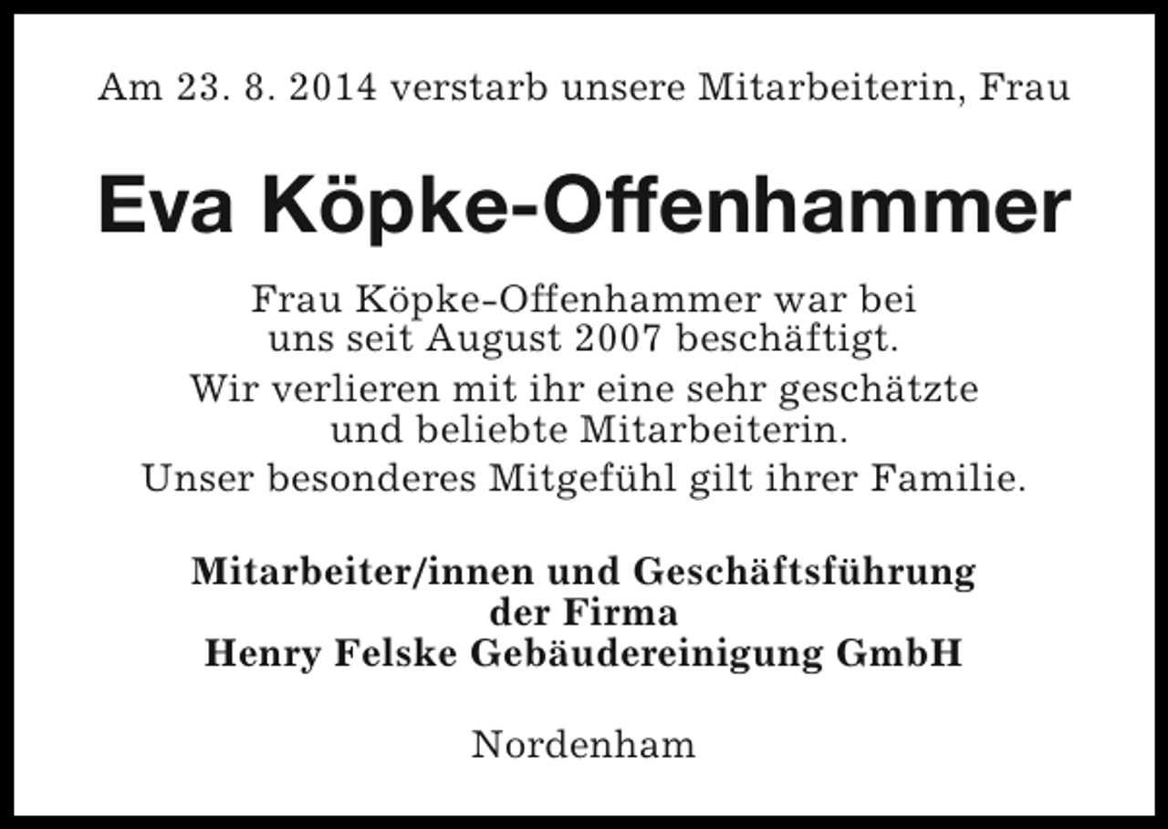 <p>Am 23. 8. 2014 verstarb unsere Mitarbeiterin, Frau</p><p>Eva Köpke-Offenhammer<br />Frau Köpke-Offenhammer war bei<br />uns seit August 2007 beschäftigt.<br />Wir verlieren mit ihr eine sehr geschätzte<br />und beliebte Mitarbeiterin.<br />Unser besonderes Mitgefühl gilt ihrer Familie.<br />Mitarbeiter/innen und Geschäftsführung<br />der Firma<br />Henry Felske Gebäudereinigung GmbH<br />Nordenham</p>