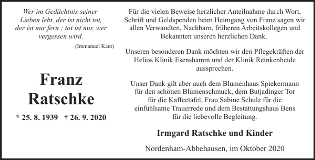 <p>Wer im Gedächtnis seiner<br />Lieben lebt, der ist nicht tot,<br />der ist nur fern ; tot ist nur, wer<br />vergessen wird.<br />(Immanuel Kant)</p><p>Franz<br />Ratschke<br />* 25. 8. 1939 † 26. 9. 2020</p><p>Für die vielen Beweise herzlicher Anteilnahme durch Wort,<br />Schrift und Geldspenden beim Heimgang von Franz sagen wir<br />allen Verwandten, Nachbarn, früheren Arbeitskollegen und<br />Bekannten unseren herzlichen Dank.<br />Unseren besonderen Dank möchten wir den Pflegekräften der<br />Helios Klinik Esenshamm und der Klinik Reinkenheide<br />aussprechen.<br />Unser Dank gilt aber auch dem Blumenhaus Spiekermann<br />für den schönen Blumenschmuck, dem Butjadinger Tor<br />für die Kaffeetafel, Frau Sabine Schulz für die<br />einfühlsame Trauerrede und dem Bestattungshaus Bens<br />für die liebevolle Begleitung.</p><p>Irmgard Ratschke und Kinder<br />Nordenham-Abbehausen, im Oktober 2020</p>