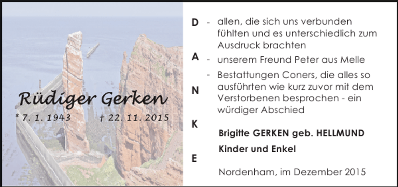 <p>D - allen, die sich uns verbunden</p><p>fÃ¼hlten und es unterschiedlich zum<br />Ausdruck brachten</p><p>A - unserem Freund Peter aus Melle</p><p>* 7. 1. 1943</p><p>â€  22. 11. 2015</p><p>- Bestattungen Coners, die alles so<br />ausfÃ¼hrten wie kurz zuvor mit dem<br />N<br />Verstorbenen besprochen - ein<br />wÃ¼rdiger Abschied</p><p>K<br />E</p><p>Brigitte GERKEN geb. HELLMUND<br />Kinder und Enkel<br />Nordenham, im Dezember 2015</p>