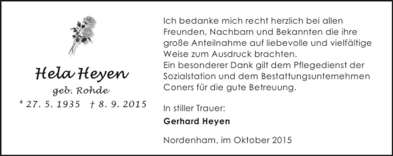 <p>geb. Rohde<br />* 27. 5. 1935 † 8. 9. 2015</p><p>Ich bedanke mich recht herzlich bei allen<br />Freunden, Nachbarn und Bekannten die ihre<br />große Anteilnahme auf liebevolle und vielfältige<br />Weise zum Ausdruck brachten.<br />Ein besonderer Dank gilt dem Pflegedienst der<br />Sozialstation und dem Bestattungsunternehmen<br />Coners für die gute Betreuung.<br />In stiller Trauer:<br />Gerhard Heyen<br />Nordenham, im Oktober 2015</p>