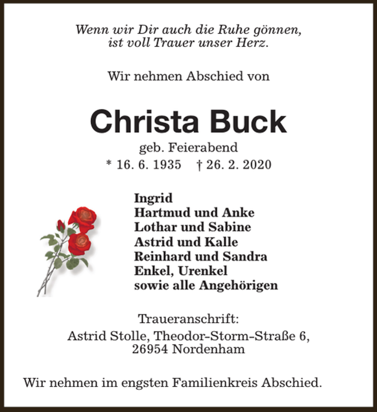 <p>Wenn wir Dir auch die Ruhe gönnen,<br />ist voll Trauer unser Herz.<br />Wir nehmen Abschied von</p><p>Christa Buck<br />geb. Feierabend<br />* 16. 6. 1935 † 26. 2. 2020</p><p>Ingrid<br />Hartmud und Anke<br />Lothar und Sabine<br />Astrid und Kalle<br />Reinhard und Sandra<br />Enkel, Urenkel<br />sowie alle Angehörigen<br />Traueranschrift:<br />Astrid Stolle, Theodor-Storm-Straße 6,<br />26954 Nordenham<br />Wir nehmen im engsten Familienkreis Abschied.</p>