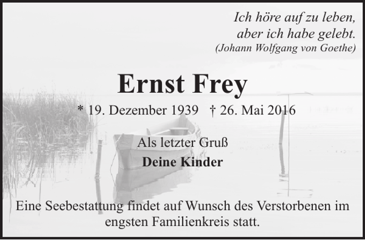 <p>Ich höre auf zu leben,<br />aber ich habe gelebt.</p><p>(Johann Wolfgang von Goethe)</p><p>Ernst Frey</p><p>* 19. Dezember 1939 † 26. Mai 2016<br />Als letzter Gruß<br />Deine Kinder<br />Eine Seebestattung findet auf Wunsch des Verstorbenen im<br />engsten Familienkreis statt.</p>