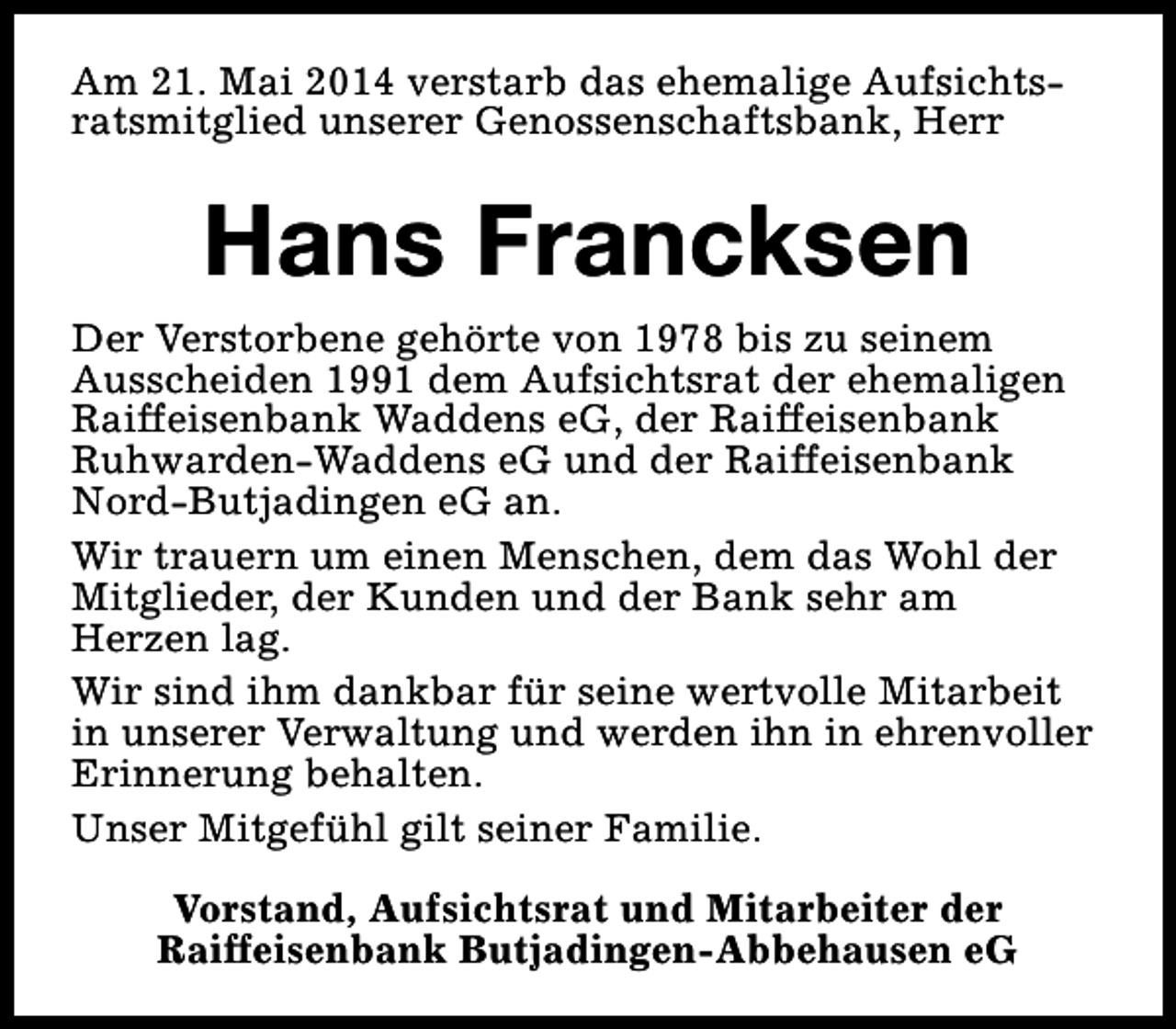 <p>Am 21. Mai 2014 verstarb das ehemalige Aufsichtsratsmitglied unserer Genossenschaftsbank, Herr</p><p>Hans Francksen<br />Der Verstorbene gehörte von 1978 bis zu seinem<br />Ausscheiden 1991 dem Aufsichtsrat der ehemaligen<br />Raiffeisenbank Waddens eG, der Raiffeisenbank<br />Ruhwarden-Waddens eG und der Raiffeisenbank<br />Nord-Butjadingen eG an.<br />Wir trauern um einen Menschen, dem das Wohl der<br />Mitglieder, der Kunden und der Bank sehr am<br />Herzen lag.<br />Wir sind ihm dankbar für seine wertvolle Mitarbeit<br />in unserer Verwaltung und werden ihn in ehrenvoller<br />Erinnerung behalten.<br />Unser Mitgefühl gilt seiner Familie.<br />Vorstand, Aufsichtsrat und Mitarbeiter der<br />Raiffeisenbank Butjadingen-Abbehausen eG</p>