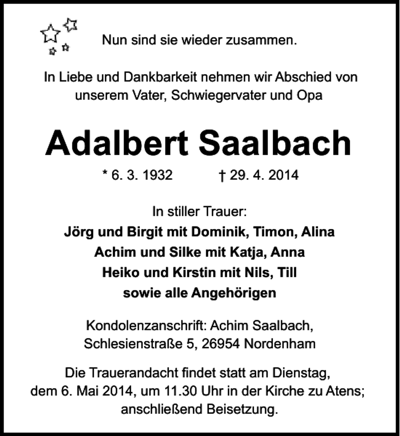 <p>Nun sind sie wieder zusammen.<br />In Liebe und Dankbarkeit nehmen wir Abschied von<br />unserem Vater, Schwiegervater und Opa</p><p>Adalbert Saalbach<br />* 6. 3. 1932</p><p>† 29. 4. 2014</p><p>In stiller Trauer:<br />Jörg und Birgit mit Dominik, Timon, Alina<br />Achim und Silke mit Katja, Anna<br />Heiko und Kirstin mit Nils, Till<br />sowie alle Angehörigen<br />Kondolenzanschrift: Achim Saalbach,<br />Schlesienstraße 5, 26954 Nordenham<br />Die Trauerandacht findet statt am Dienstag,<br />dem 6. Mai 2014, um 11.30 Uhr in der Kirche zu Atens;<br />anschließend Beisetzung.</p>