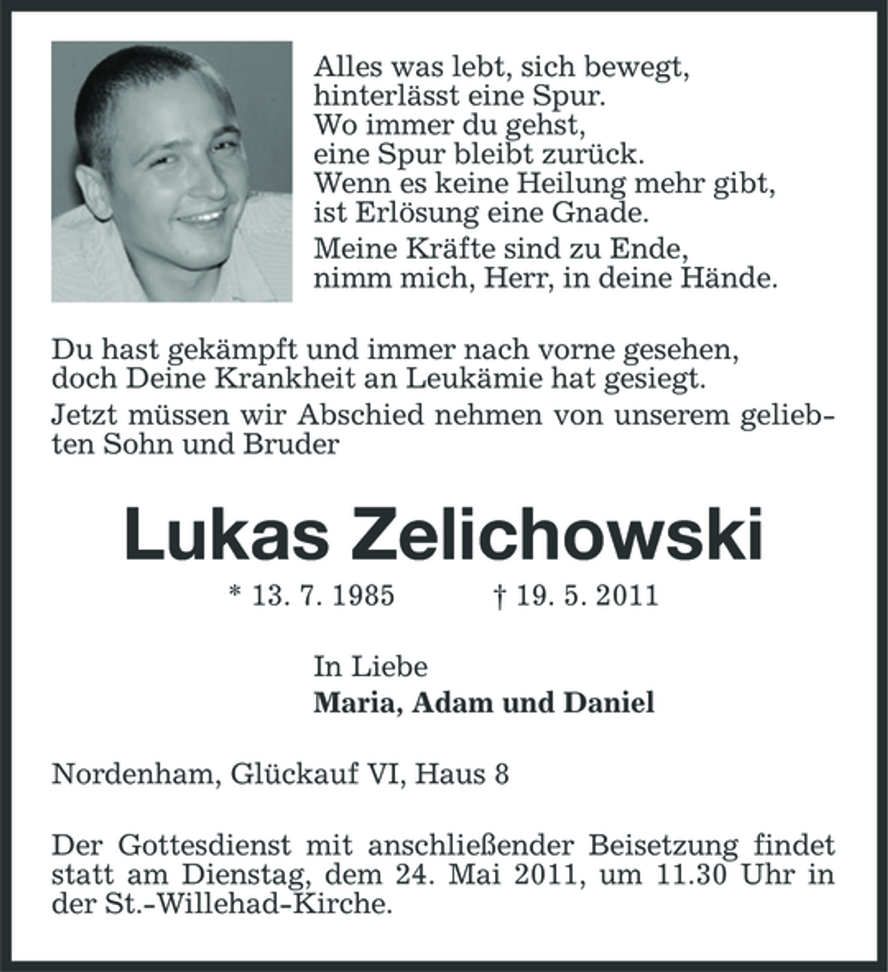 <p>Alles was lebt, sich bewegt, hinterlässt eine Spur. Wo immer du gehst, eine Spur bleibt zurück. Wenn es keine Heilung mehr gibt, ist Erlösung eine Gnade. Meine Kräfte sind zu Ende, nimm mich, Herr, in deine Hände. Du hast gekämpft und immer nach vorne gesehen, doch Deine Krankheit an Leukämie hat gesiegt. Jetzt müssen wir Abschied nehmen von unserem geliebten Sohn und Bruder</p>
<p>Lukas Zelichowski<br />* 13. 7. 1985</p>
<p>† 19. 5. 2011</p>
<p>In Liebe Maria, Adam und Daniel Nordenham, Glückauf VI, Haus 8 Der Gottesdienst mit anschließender Beisetzung findet statt am Dienstag, dem 24. Mai 2011, um 11.30 Uhr in der St.-Willehad-Kirche.</p>