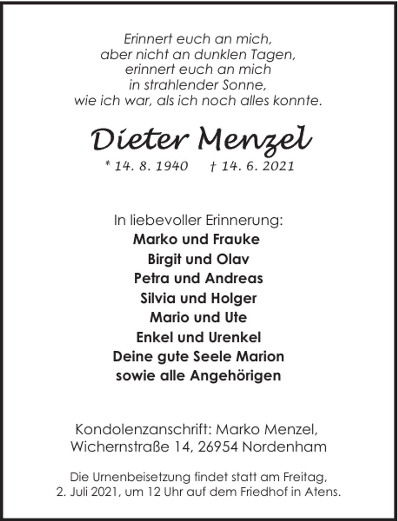 <p>Erinnert euch an mich,<br />aber nicht an dunklen Tagen,<br />erinnert euch an mich<br />in strahlender Sonne,<br />wie ich war, als ich noch alles konnte.</p><p>* 14. 8. 1940</p><p>† 14. 6. 2021</p><p>In liebevoller Erinnerung:<br />Marko und Frauke<br />Birgit und Olav<br />Petra und Andreas<br />Silvia und Holger<br />Mario und Ute<br />Enkel und Urenkel<br />Deine gute Seele Marion<br />sowie alle Angehörigen<br />Kondolenzanschrift: Marko Menzel,<br />Wichernstraße 14, 26954 Nordenham<br />Die Urnenbeisetzung findet statt am Freitag,<br />2. Juli 2021, um 12 Uhr auf dem Friedhof in Atens.</p>