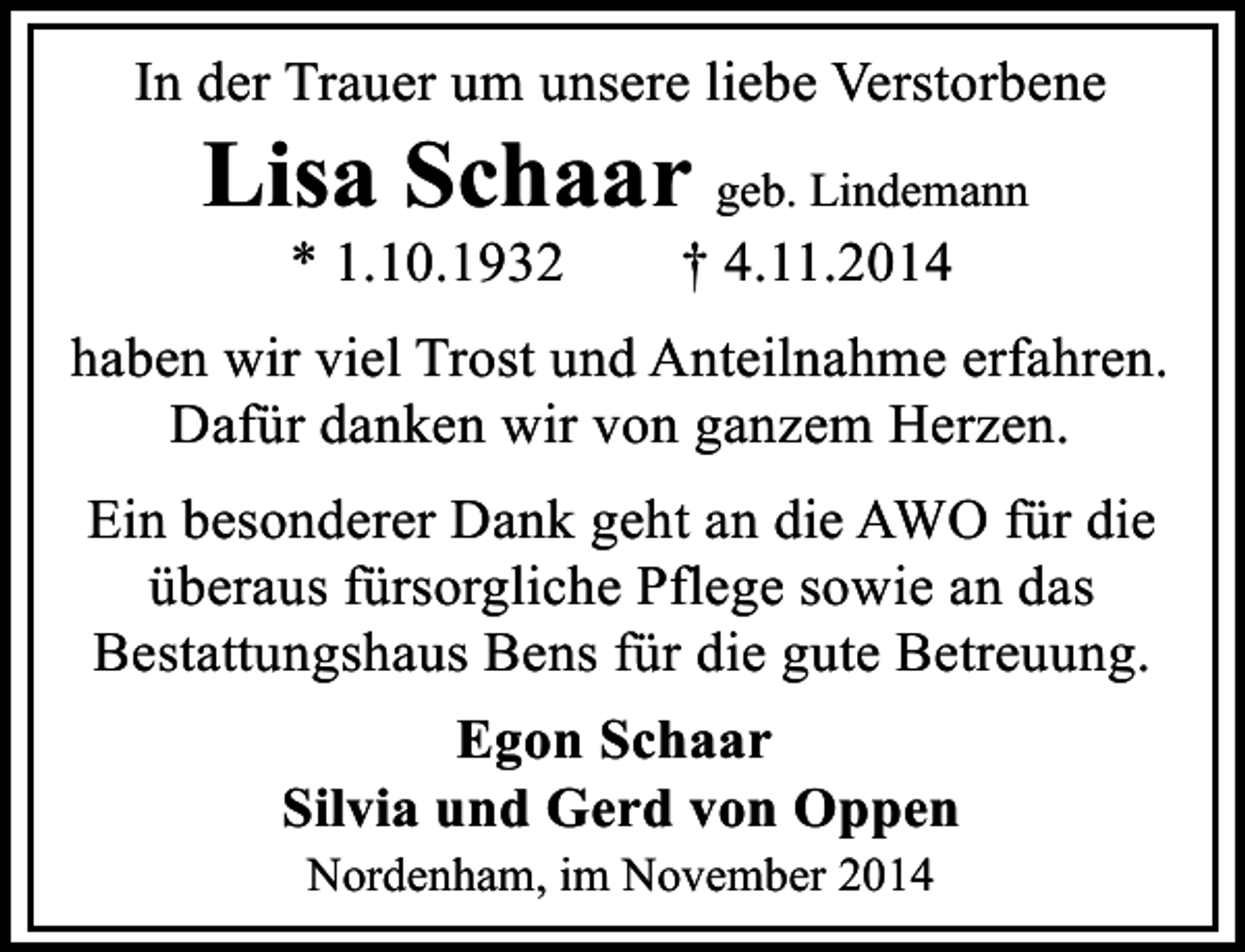 <p>In der Trauer um unsere liebe Verstorbene</p><p>Lisa Schaar geb. Lindemann<br />* 1.10.1932</p><p>† 4.11.2014</p><p>haben wir viel Trost und Anteilnahme erfahren.<br />Dafür danken wir von ganzem Herzen.<br />Ein besonderer Dank geht an die AWO für die<br />überaus fürsorgliche Pflege sowie an das<br />Bestattungshaus Bens für die gute Betreuung.<br />Egon Schaar<br />Silvia und Gerd von Oppen<br />Nordenham, im November 2014</p>