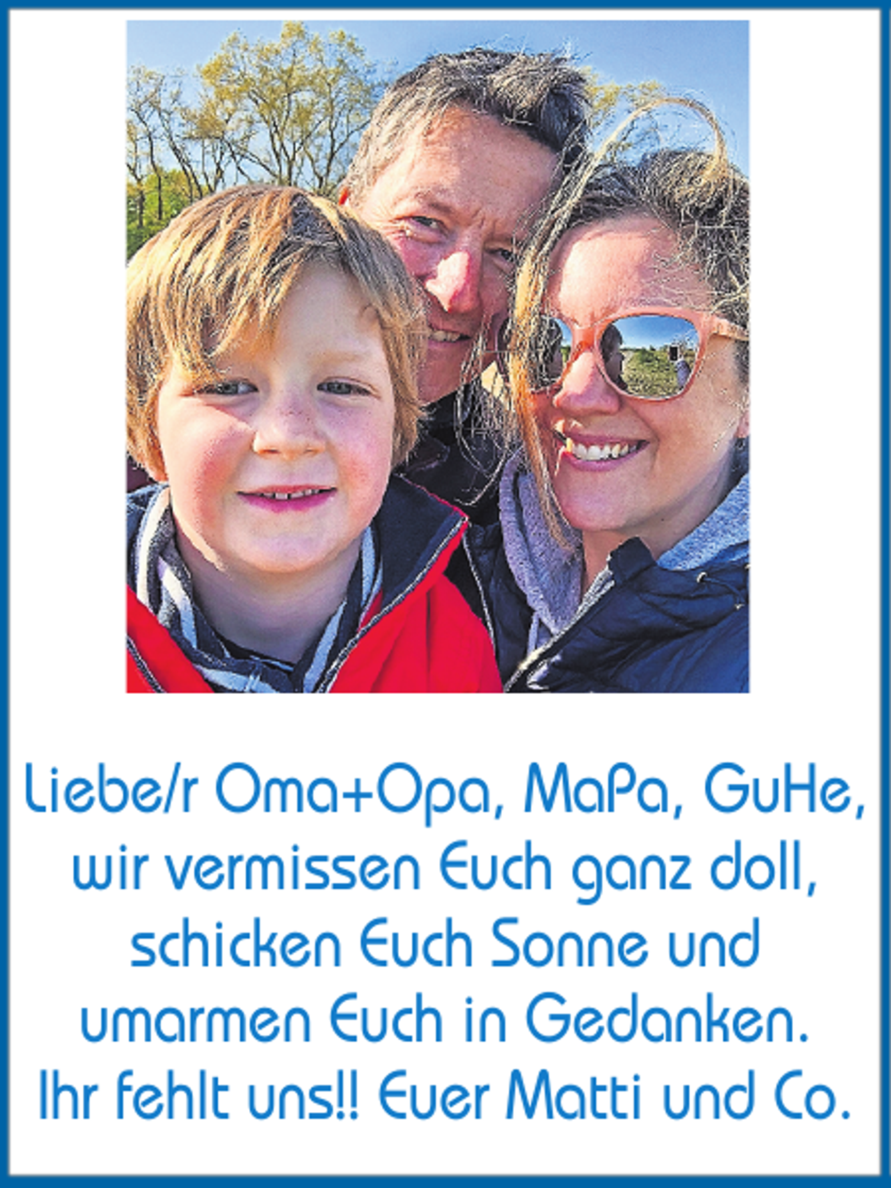 <p>Liebe/r Oma+Opa, MaPa, GuHe,<br />wir vermissen Euch ganz doll,<br />schicken Euch Sonne und<br />umarmen Euch in Gedanken.<br />Ihr fehlt uns!! Euer Matti und Co.</p>