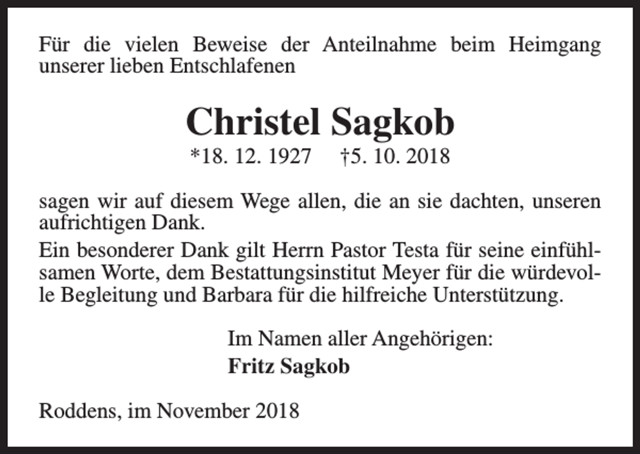 <p>Für die vielen Beweise der Anteilnahme beim Heimgang<br />unserer lieben Entschlafenen</p><p>Christel Sagkob<br />*18. 12. 1927</p><p>†5. 10. 2018</p><p>sagen wir auf diesem Wege allen, die an sie dachten, unseren<br />aufrichtigen Dank.<br />Ein besonderer Dank gilt Herrn Pastor Testa für seine einfühlsamen Worte, dem Bestattungsinstitut Meyer für die würdevolle Begleitung und Barbara für die hilfreiche Unterstützung.<br />Im Namen aller Angehörigen:<br />Fritz Sagkob<br />Roddens, im November 2018</p>