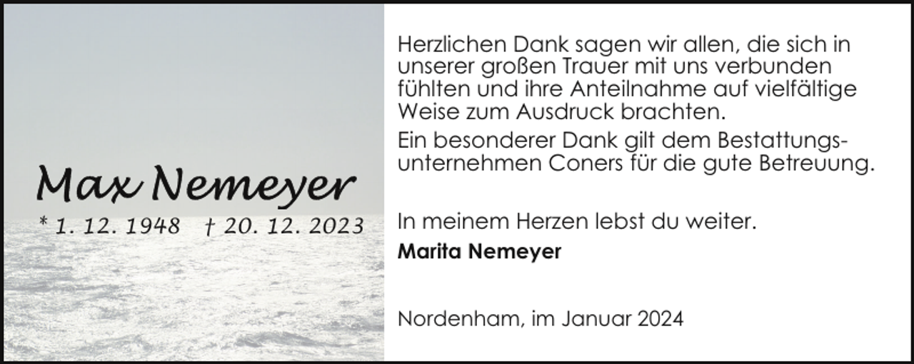 <p>Herzlichen Dank sagen wir allen, die sich in<br />unserer großen Trauer mit uns verbunden<br />fühlten und ihre Anteilnahme auf vielfältige<br />Weise zum Ausdruck brachten.<br />Ein besonderer Dank gilt dem Bestattungsunternehmen Coners für die gute Betreuung.<br />* 1. 12. 1948</p><p>† 20. 12. 2023</p><p>In meinem Herzen lebst du weiter.<br />Marita Nemeyer<br />Nordenham, im Januar 2024</p>