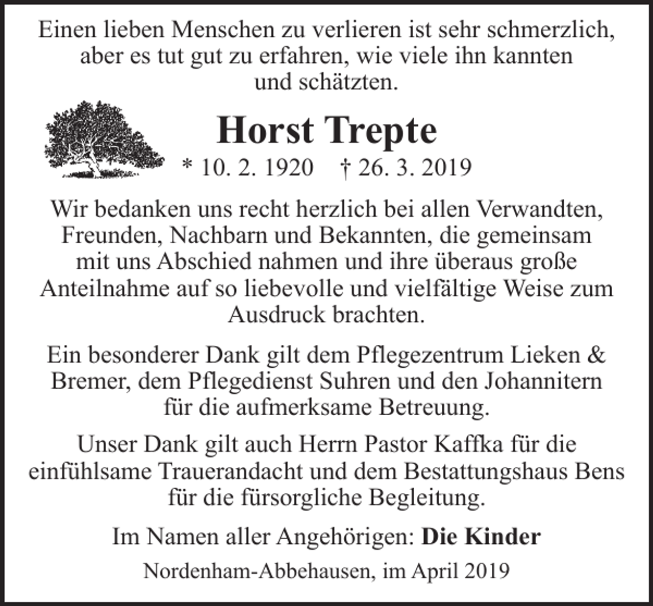 <p>Einen lieben Menschen zu verlieren ist sehr schmerzlich,<br />aber es tut gut zu erfahren, wie viele ihn kannten<br />und schätzten.</p><p>Horst Trepte</p><p>* 10. 2. 1920</p><p>† 26. 3. 2019</p><p>Wir bedanken uns recht herzlich bei allen Verwandten,<br />Freunden, Nachbarn und Bekannten, die gemeinsam<br />mit uns Abschied nahmen und ihre überaus große<br />Anteilnahme auf so liebevolle und vielfältige Weise zum<br />Ausdruck brachten.<br />Ein besonderer Dank gilt dem Pflegezentrum Lieken &amp;<br />Bremer, dem Pflegedienst Suhren und den Johannitern<br />für die aufmerksame Betreuung.<br />Unser Dank gilt auch Herrn Pastor Kaffka für die<br />einfühlsame Trauerandacht und dem Bestattungshaus Bens<br />für die fürsorgliche Begleitung.<br />Im Namen aller Angehörigen: Die Kinder<br />Nordenham-Abbehausen, im April 2019</p>