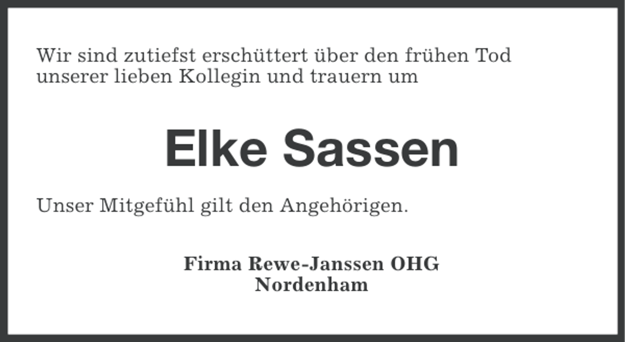<p>Wir sind zutiefst erschüttert über den frühen Tod<br />unserer lieben Kollegin und trauern um</p><p>Elke Sassen<br />Unser Mitgefühl gilt den Angehörigen.<br />Firma Rewe-Janssen OHG<br />Nordenham</p>