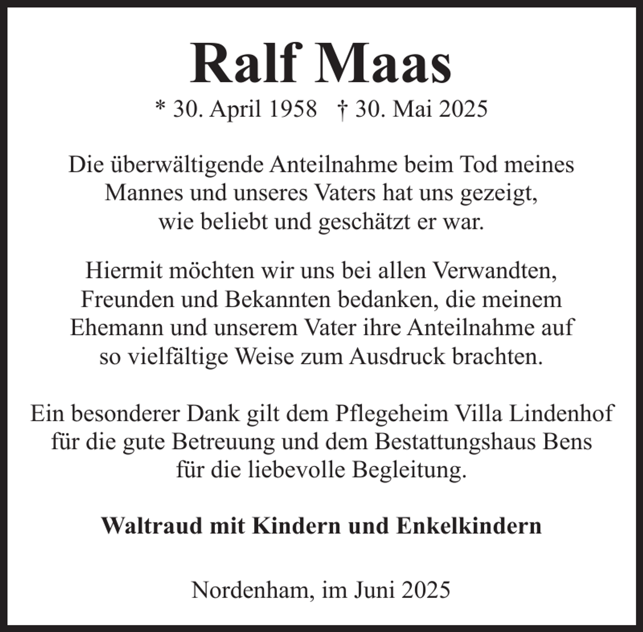 <p>Ralf Maas</p><p>* 30. April 1958 † 30. Mai 2025<br />Die überwältigende Anteilnahme beim Tod meines<br />Mannes und unseres Vaters hat uns gezeigt,<br />wie beliebt und geschätzt er war.<br />Hiermit möchten wir uns bei allen Verwandten,<br />Freunden und Bekannten bedanken, die meinem<br />Ehemann und unserem Vater ihre Anteilnahme auf<br />so vielfältige Weise zum Ausdruck brachten.<br />Ein besonderer Dank gilt dem Pflegeheim Villa Lindenhof<br />für die gute Betreuung und dem Bestattungshaus Bens<br />für die liebevolle Begleitung.<br />Waltraud mit Kindern und Enkelkindern<br />Nordenham, im Juni 2025</p>