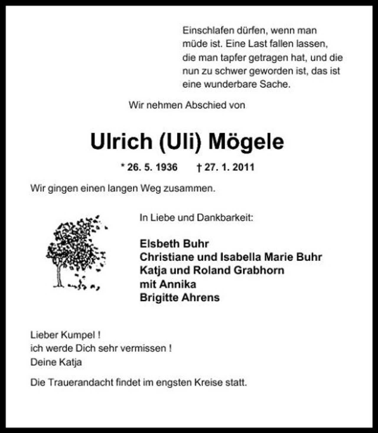 <p>Einschlafen dürfen, wenn man müde ist. Eine Last fallen lassen, die man tapfer getragen hat, und die nun zu schwer geworden ist, das ist eine wunderbare Sache. Wir nehmen Abschied von</p>
<p>Ulrich (Uli) Mögele<br />* 26. 5. 1936 † 27. 1. 2011 Wir gingen einen langen Weg zusammen. In Liebe und Dankbarkeit:</p>
<p>Elsbeth Buhr Christiane und Isabella Marie Buhr Katja und Roland Grabhorn mit Annika Brigitte Ahrens<br />Lieber Kumpel ! ich werde Dich sehr vermissen ! Deine Katja Die Trauerandacht findet im engsten Kreise statt.</p>