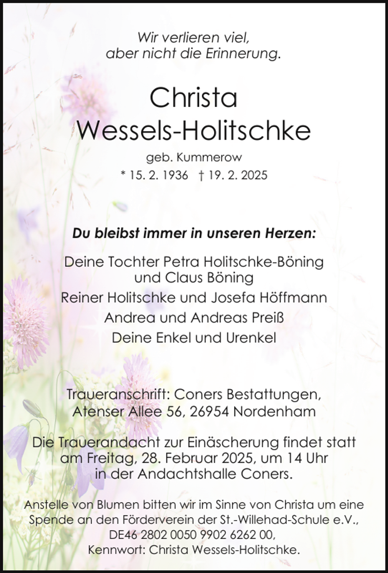 <p>Wir verlieren viel,<br />aber nicht die Erinnerung.</p><p>Christa<br />Wessels-Holitschke<br />geb. Kummerow<br />* 15. 2. 1936 † 19. 2. 2025</p><p>Du bleibst immer in unseren Herzen:<br />Deine Tochter Petra Holitschke-Böning<br />und Claus Böning<br />Reiner Holitschke und Josefa Höffmann<br />Andrea und Andreas Preiß<br />Deine Enkel und Urenkel</p><p>Traueranschrift: Coners Bestattungen,<br />Atenser Allee 56, 26954 Nordenham<br />Die Trauerandacht zur Einäscherung findet statt<br />am Freitag, 28. Februar 2025, um 14 Uhr<br />in der Andachtshalle Coners.<br />Anstelle von Blumen bitten wir im Sinne von Christa um eine<br />Spende an den Förderverein der St.-Willehad-Schule e.V.,<br />DE46 2802 0050 9902 6262 00,<br />Kennwort: Christa Wessels-Holitschke.</p>