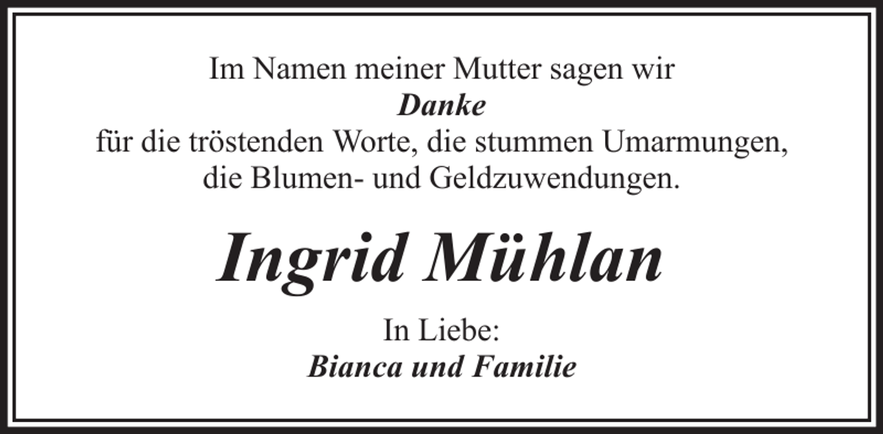<p>Im Namen meiner Mutter sagen wir<br />Danke<br />für die tröstenden Worte, die stummen Umarmungen,<br />die Blumen- und Geldzuwendungen.</p><p>Ingrid Mühlan<br />In Liebe:<br />Bianca und Familie</p>