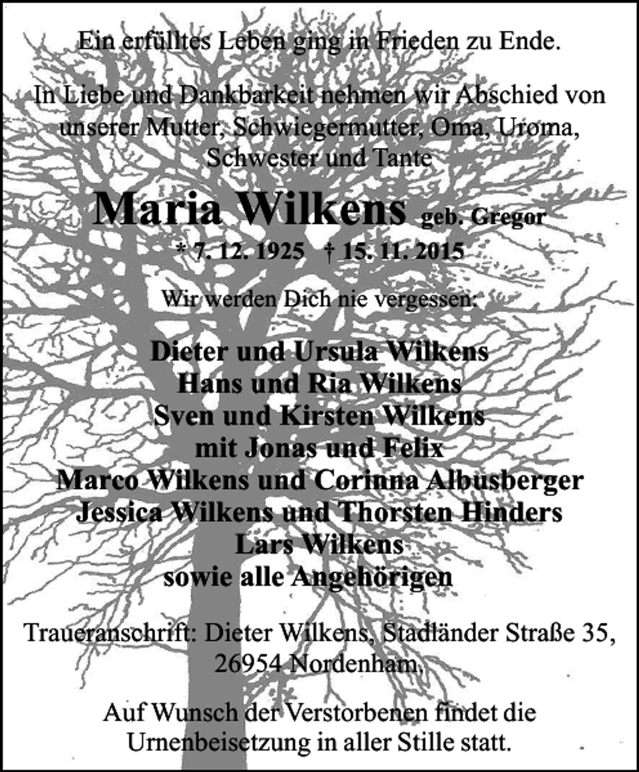<p>Ein erfülltes Leben ging in Frieden zu Ende.<br />In Liebe und Dankbarkeit nehmen wir Abschied von<br />unserer Mutter, Schwiegermutter, Oma, Uroma,<br />Schwester und Tante</p><p>Maria Wilkens geb. Gregor<br />* 7. 12. 1925 † 15. 11. 2015</p><p>Wir werden Dich nie vergessen:</p><p>Dieter und Ursula Wilkens<br />Hans und Ria Wilkens<br />Sven und Kirsten Wilkens<br />mit Jonas und Felix<br />Marco Wilkens und Corinna Albusberger<br />Jessica Wilkens und Thorsten Hinders<br />Lars Wilkens<br />sowie alle Angehörigen<br />Traueranschrift: Dieter Wilkens, Stadländer Straße 35,<br />26954 Nordenham.<br />Auf Wunsch der Verstorbenen findet die<br />Urnenbeisetzung in aller Stille statt.</p>