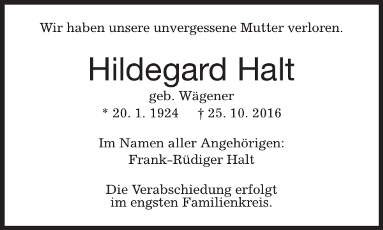 <p>Wir haben unsere unvergessene Mutter verloren.</p><p>Hildegard Halt<br />geb. Wägener<br />* 20. 1. 1924 † 25. 10. 2016</p><p>Im Namen aller Angehörigen:<br />Frank-Rüdiger Halt<br />Die Verabschiedung erfolgt<br />im engsten Familienkreis.</p>