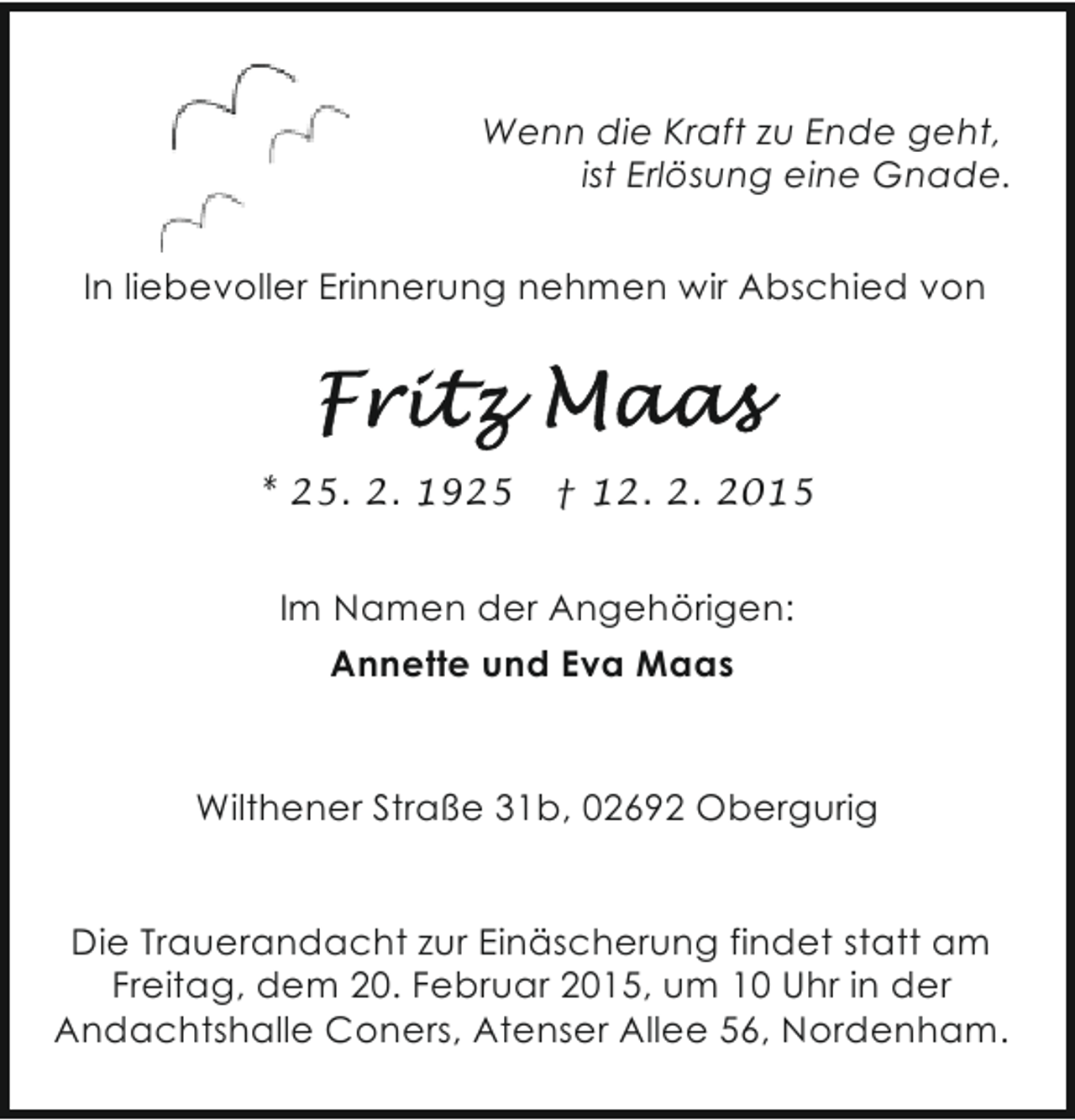 <p>Wenn die Kraft zu Ende geht,<br />ist Erlösung eine Gnade.<br />In liebevoller Erinnerung nehmen wir Abschied von</p>
<p>* 25. 2. 1925</p>
<p>† 12. 2. 2015</p>
<p>Im Namen der Angehörigen:<br />Annette und Eva Maas</p>
<p>Wilthener Straße 31b, 02692 Obergurig<br />Die Trauerandacht zur Einäscherung findet statt am<br />Freitag, dem 20. Februar 2015, um 10 Uhr in der<br />Andachtshalle Coners, Atenser Allee 56, Nordenham.</p>