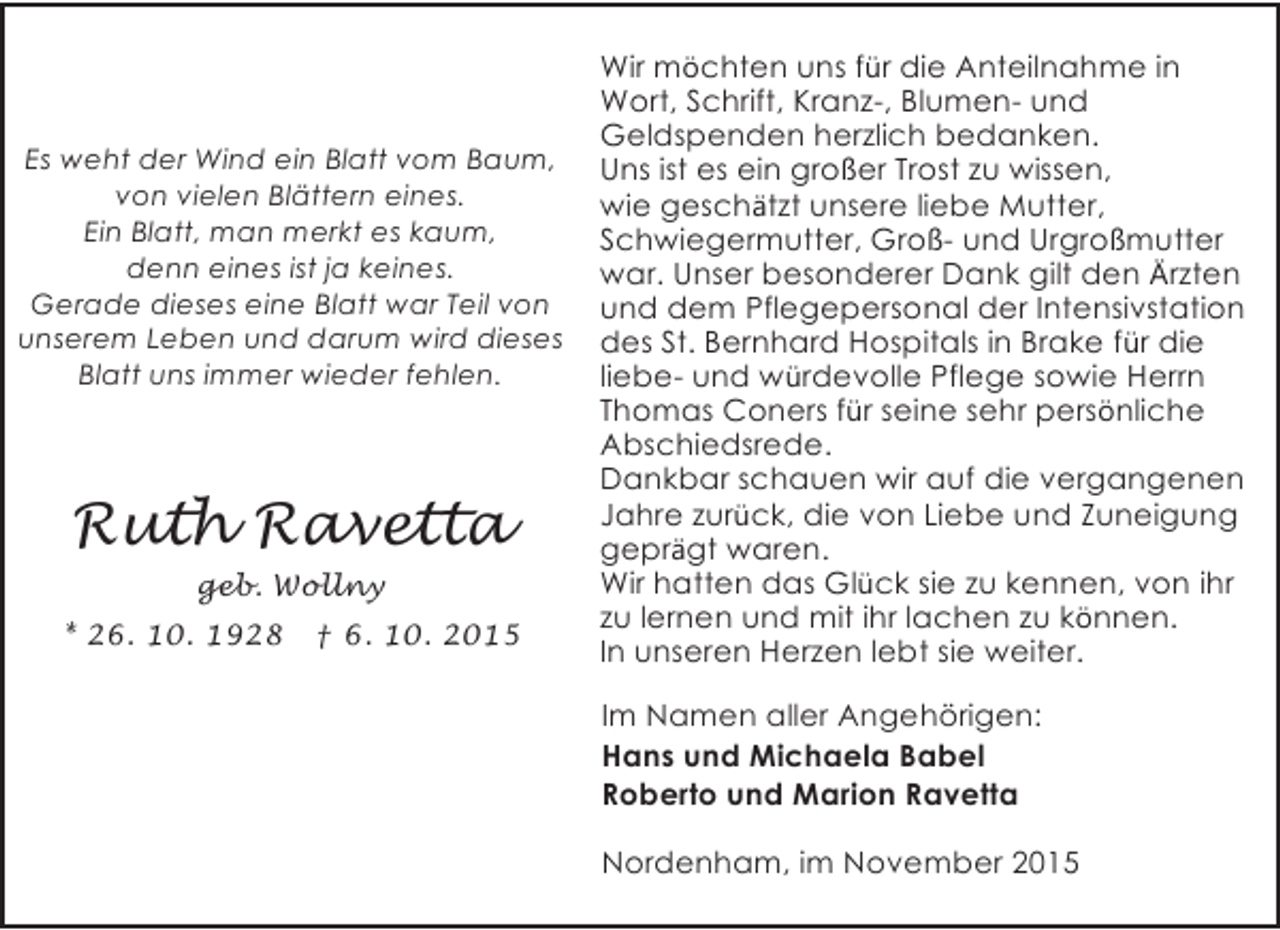<p>Es weht der Wind ein Blatt vom Baum,<br />von vielen Blättern eines.<br />Ein Blatt, man merkt es kaum,<br />denn eines ist ja keines.<br />Gerade dieses eine Blatt war Teil von<br />unserem Leben und darum wird dieses<br />Blatt uns immer wieder fehlen.</p><p>Ruth Ravetta<br />geb. Wollny<br />* 26. 10. 1928</p><p>† 6. 10. 2015</p><p>Wir möchten uns für die Anteilnahme in<br />Wort, Schrift, Kranz-, Blumen- und<br />Geldspenden herzlich bedanken.<br />Uns ist es ein großer Trost zu wissen,<br />wie geschätzt unsere liebe Mutter,<br />Schwiegermutter, Groß- und Urgroßmutter<br />war. Unser besonderer Dank gilt den Ärzten<br />und dem Pflegepersonal der Intensivstation<br />des St. Bernhard Hospitals in Brake für die<br />liebe- und würdevolle Pflege sowie Herrn<br />Thomas Coners für seine sehr persönliche<br />Abschiedsrede.<br />Dankbar schauen wir auf die vergangenen<br />Jahre zurück, die von Liebe und Zuneigung<br />geprägt waren.<br />Wir hatten das Glück sie zu kennen, von ihr<br />zu lernen und mit ihr lachen zu können.<br />In unseren Herzen lebt sie weiter.<br />Im Namen aller Angehörigen:<br />Hans und Michaela Babel<br />Roberto und Marion Ravetta<br />Nordenham, im November 2015</p>