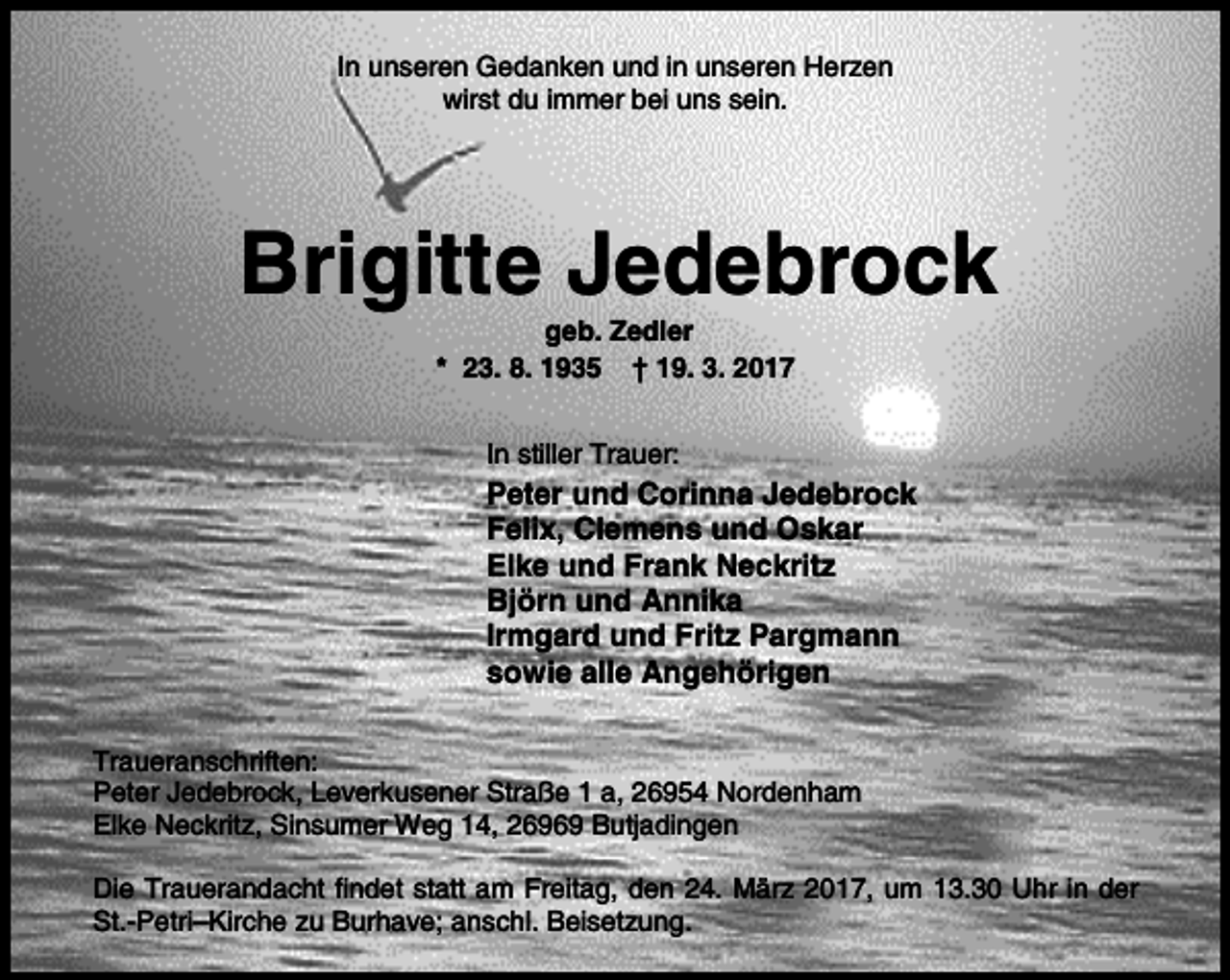 <p>In unseren Gedanken und in unseren Herzen<br />wirst du immer bei uns sein.</p><p>Brigitte Jedebrock<br />geb. Zedler<br />* 23. 8. 1935 † 19. 3. 2017<br />In stiller Trauer:</p><p>Peter und Corinna Jedebrock<br />Felix, Clemens und Oskar<br />Elke und Frank Neckritz<br />Björn und Annika<br />Irmgard und Fritz Pargmann<br />sowie alle Angehörigen<br />Traueranschriften:<br />Peter Jedebrock, Leverkusener Straße 1 a, 26954 Nordenham<br />Elke Neckritz, Sinsumer Weg 14, 26969 Butjadingen<br />Die Trauerandacht findet statt am Freitag, den 24. März 2017, um 13.30 Uhr in der<br />St.-Petri–Kirche zu Burhave; anschl. Beisetzung.</p>