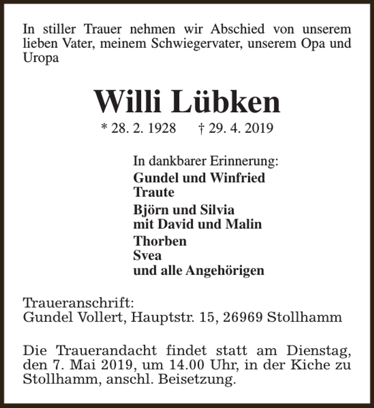 <p>In stiller Trauer nehmen wir Abschied von unserem<br />lieben Vater, meinem Schwiegervater, unserem Opa und<br />Uropa</p><p>Willi Lübken<br />* 28. 2. 1928</p><p>† 29. 4. 2019</p><p>In dankbarer Erinnerung:<br />Gundel und Winfried<br />Traute<br />Björn und Silvia<br />mit David und Malin<br />Thorben<br />Svea<br />und alle Angehörigen<br />Traueranschrift:<br />Gundel Vollert, Hauptstr. 15, 26969 Stollhamm<br />Die Trauerandacht findet statt am Dienstag,<br />den 7. Mai 2019, um 14.00 Uhr, in der Kiche zu<br />Stollhamm, anschl. Beisetzung.</p>