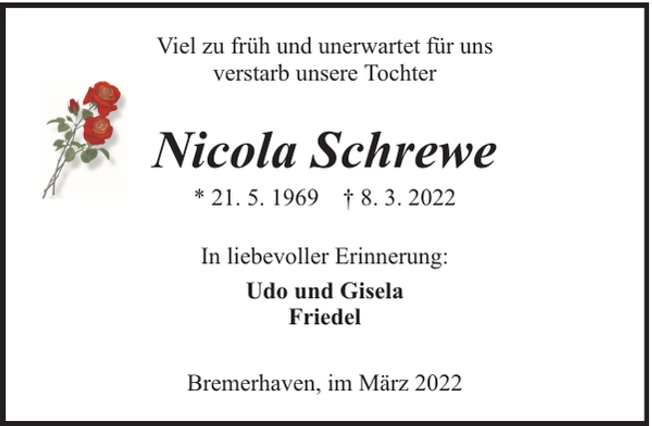 <p>Viel zu früh und unerwartet für uns<br />verstarb unsere Tochter</p><p>Nicola Schrewe<br />* 21. 5. 1969 † 8. 3. 2022<br />In liebevoller Erinnerung:<br />Udo und Gisela<br />Friedel<br />Bremerhaven, im März 2022</p>