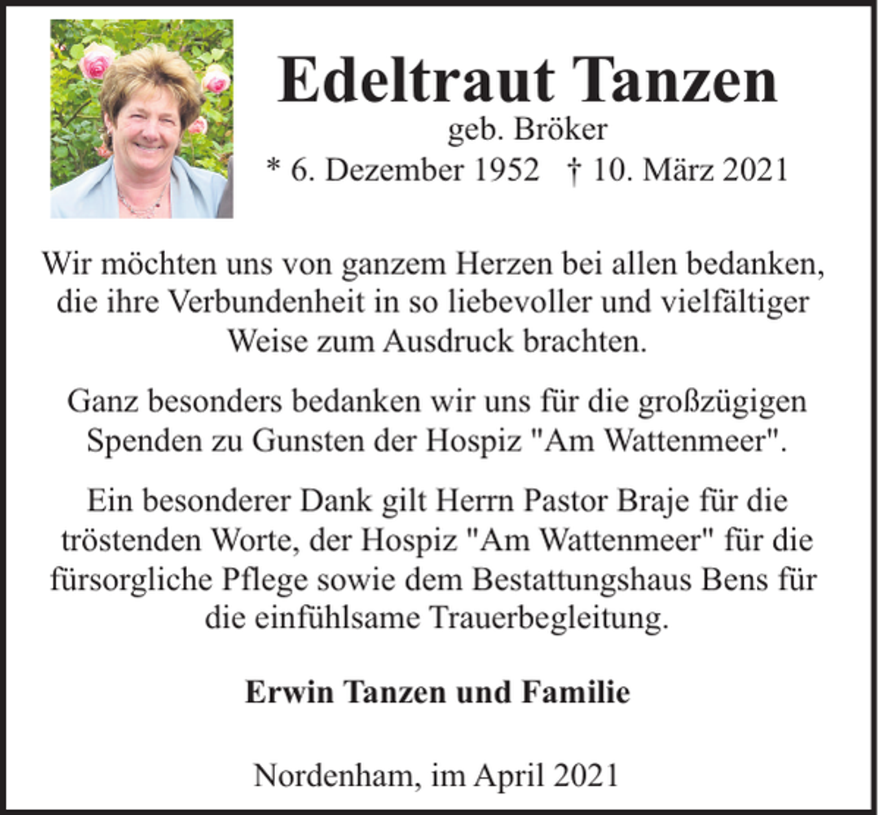 <p>Edeltraut Tanzen</p><p>geb. Bröker<br />* 6. Dezember 1952 † 10. März 2021<br />Wir möchten uns von ganzem Herzen bei allen bedanken,<br />die ihre Verbundenheit in so liebevoller und vielfältiger<br />Weise zum Ausdruck brachten.<br />Ganz besonders bedanken wir uns für die großzügigen<br />Spenden zu Gunsten der Hospiz "Am Wattenmeer".<br />Ein besonderer Dank gilt Herrn Pastor Braje für die<br />tröstenden Worte, der Hospiz "Am Wattenmeer" für die<br />fürsorgliche Pflege sowie dem Bestattungshaus Bens für<br />die einfühlsame Trauerbegleitung.<br />Erwin Tanzen und Familie<br />Nordenham, im April 2021</p>