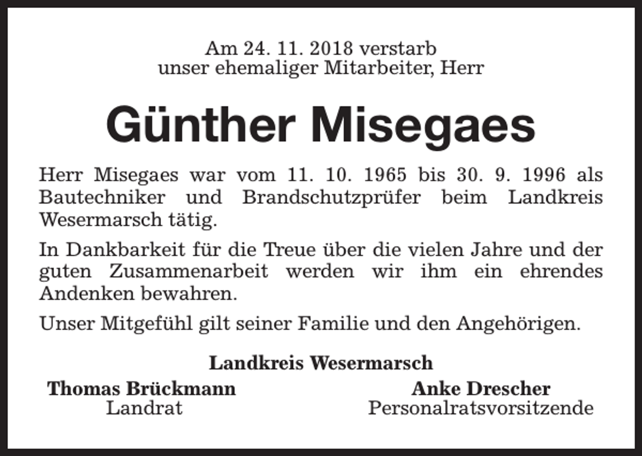 <p>Am 24. 11. 2018 verstarb<br />unser ehemaliger Mitarbeiter, Herr</p><p>Günther Misegaes<br />Herr Misegaes war vom 11. 10. 1965 bis 30. 9. 1996 als<br />Bautechniker und Brandschutzprüfer beim Landkreis<br />Wesermarsch tätig.<br />In Dankbarkeit für die Treue über die vielen Jahre und der<br />guten Zusammenarbeit werden wir ihm ein ehrendes<br />Andenken bewahren.<br />Unser Mitgefühl gilt seiner Familie und den Angehörigen.<br />Landkreis Wesermarsch<br />Thomas Brückmann<br />Anke Drescher<br />Landrat<br />Personalratsvorsitzende</p>