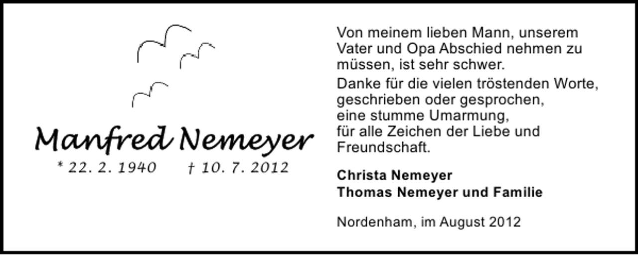 <p>Von meinem lieben Mann, unserem<br />Vater und Opa Abschied nehmen zu<br />müssen, ist sehr schwer.<br />Danke für die vielen tröstenden Worte,<br />geschrieben oder gesprochen,<br />eine stumme Umarmung,<br />für alle Zeichen der Liebe und<br />Freundschaft.<br />* 22. 2. 1940</p><p>† 10. 7. 2012</p><p>Christa Nemeyer<br />Thomas Nemeyer und Familie<br />Nordenham, im August 2012</p>