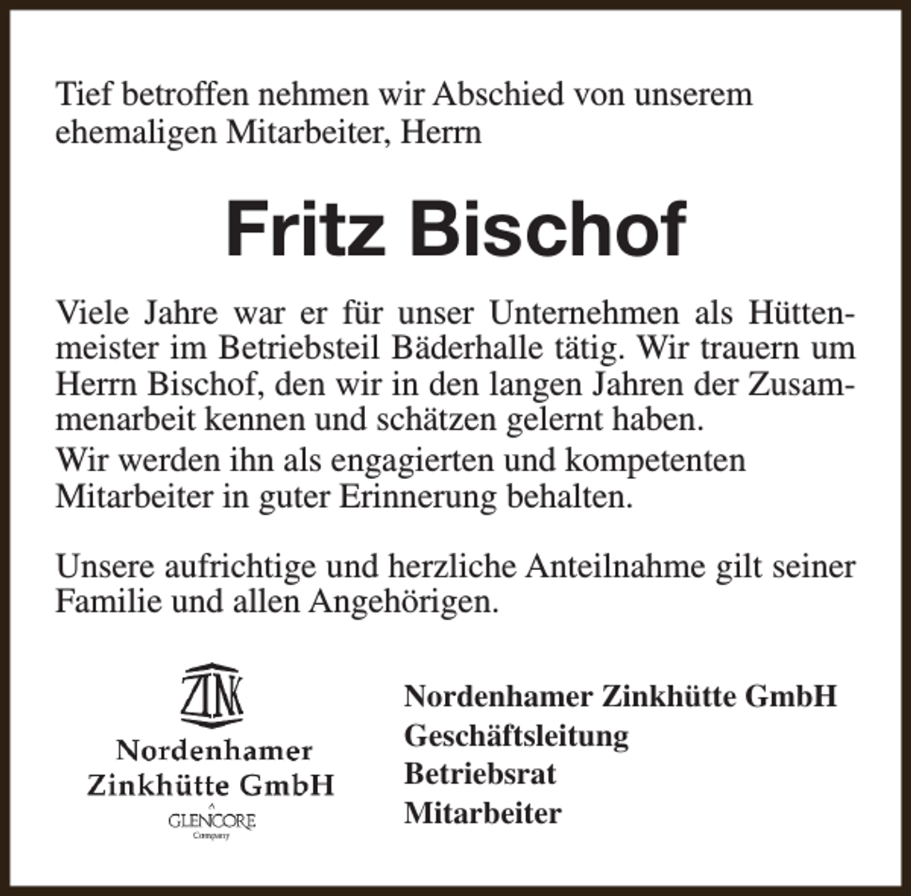 <p>Tief betroffen nehmen wir Abschied von unserem<br />ehemaligen Mitarbeiter, Herrn</p><p>Fritz Bischof<br />Viele Jahre war er für unser Unternehmen als Hüttenmeister im Betriebsteil Bäderhalle tätig. Wir trauern um<br />Herrn Bischof, den wir in den langen Jahren der Zusammenarbeit kennen und schätzen gelernt haben.<br />Wir werden ihn als engagierten und kompetenten<br />Mitarbeiter in guter Erinnerung behalten.<br />Unsere aufrichtige und herzliche Anteilnahme gilt seiner<br />Familie und allen Angehörigen.<br />Nordenhamer Zinkhütte GmbH<br />Geschäftsleitung<br />Betriebsrat<br />Mitarbeiter</p>