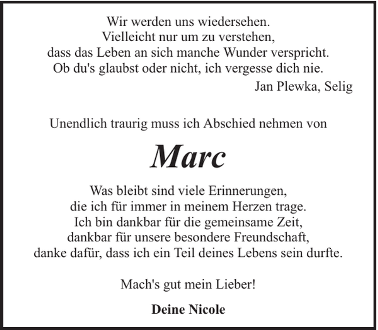 <p>Wir werden uns wiedersehen.<br />Vielleicht nur um zu verstehen,<br />dass das Leben an sich manche Wunder verspricht.<br />Ob du's glaubst oder nicht, ich vergesse dich nie.<br />Jan Plewka, Selig<br />Unendlich traurig muss ich Abschied nehmen von</p><p>Marc<br />Was bleibt sind viele Erinnerungen,<br />die ich für immer in meinem Herzen trage.<br />Ich bin dankbar für die gemeinsame Zeit,<br />dankbar für unsere besondere Freundschaft,<br />danke dafür, dass ich ein Teil deines Lebens sein durfte.<br />Mach's gut mein Lieber!<br />Deine Nicole</p>
