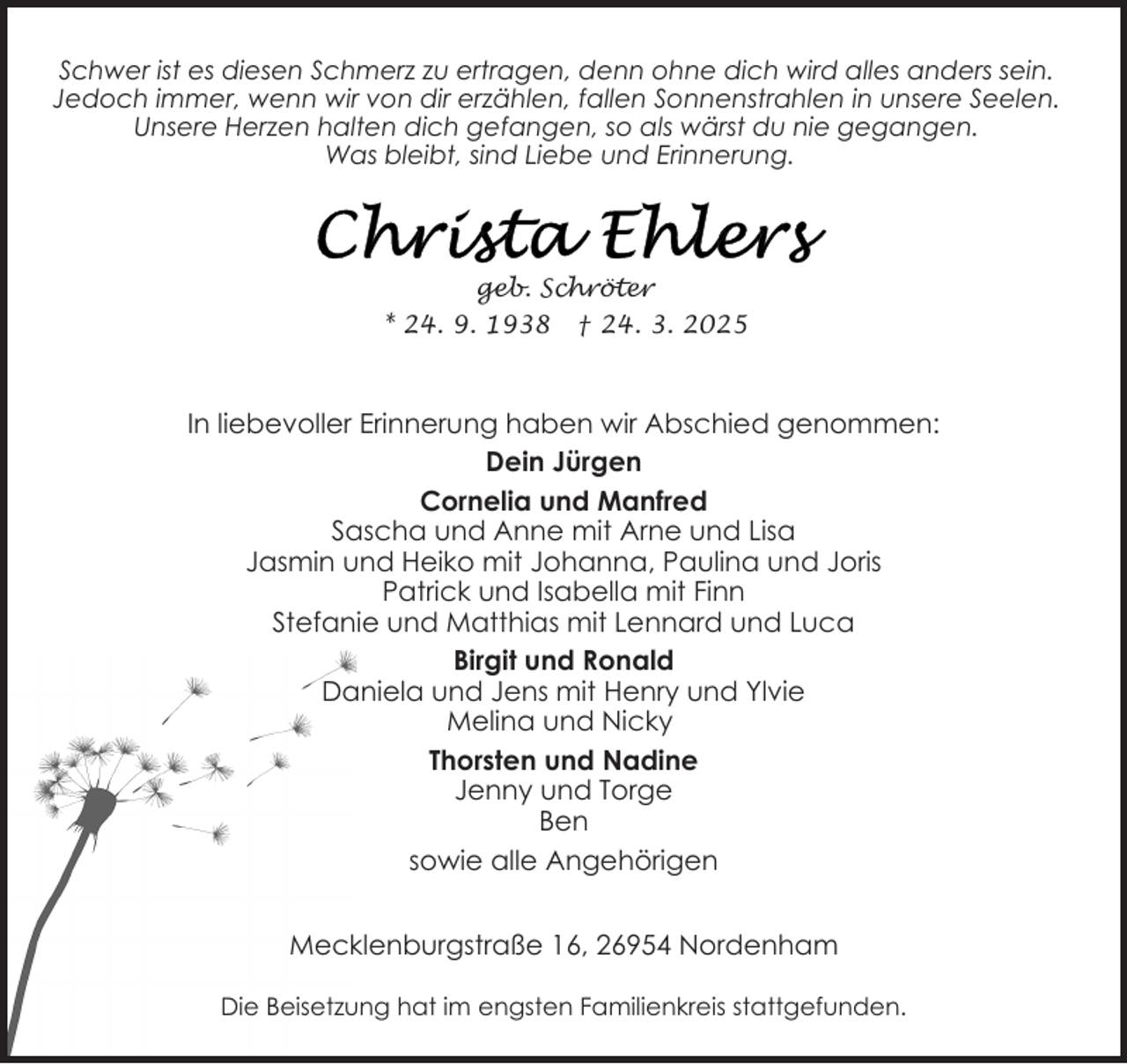 <p>Schwer ist es diesen Schmerz zu ertragen, denn ohne dich wird alles anders sein.<br />Jedoch immer, wenn wir von dir erzählen, fallen Sonnenstrahlen in unsere Seelen.<br />Unsere Herzen halten dich gefangen, so als wärst du nie gegangen.<br />Was bleibt, sind Liebe und Erinnerung.</p><p>geb. Schröter<br />* 24. 9. 1938 † 24. 3. 2025</p><p>In liebevoller Erinnerung haben wir Abschied genommen:<br />Dein Jürgen<br />Cornelia und Manfred<br />Sascha und Anne mit Arne und Lisa<br />Jasmin und Heiko mit Johanna, Paulina und Joris<br />Patrick und Isabella mit Finn<br />Stefanie und Matthias mit Lennard und Luca<br />Birgit und Ronald<br />Daniela und Jens mit Henry und Ylvie<br />Melina und Nicky<br />Thorsten und Nadine<br />Jenny und Torge<br />Ben<br />sowie alle Angehörigen<br />Mecklenburgstraße 16, 26954 Nordenham<br />Die Beisetzung hat im engsten Familienkreis stattgefunden.</p>