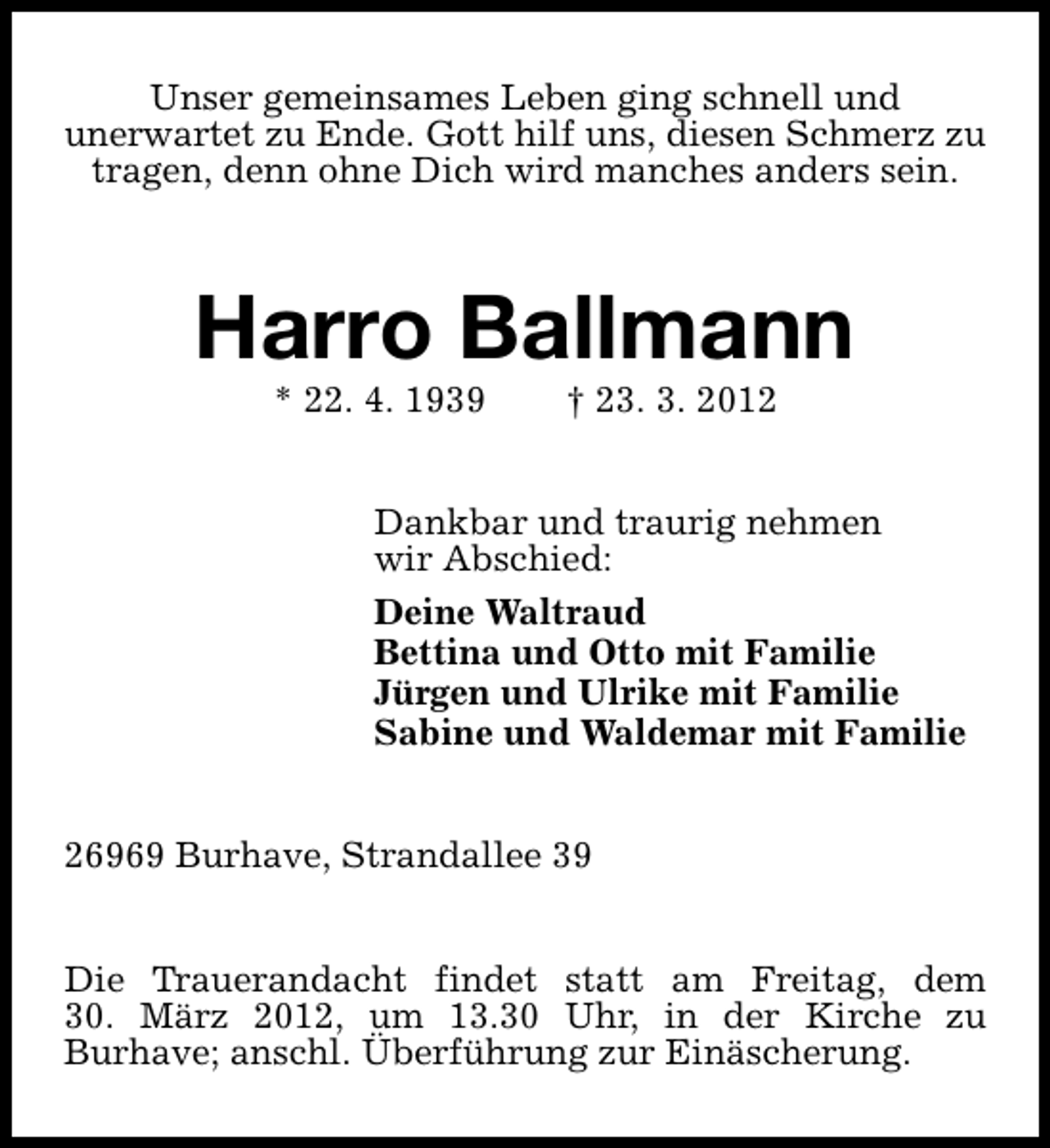 <p>Unser gemeinsames Leben ging schnell und<br />unerwartet zu Ende. Gott hilf uns, diesen Schmerz zu<br />tragen, denn ohne Dich wird manches anders sein.</p><p>Harro Ballmann<br />* 22. 4. 1939</p><p>† 23. 3. 2012</p><p>Dankbar und traurig nehmen<br />wir Abschied:<br />Deine Waltraud<br />Bettina und Otto mit Familie<br />Jürgen und Ulrike mit Familie<br />Sabine und Waldemar mit Familie<br />26969 Burhave, Strandallee 39<br />Die Trauerandacht findet statt am Freitag, dem<br />30. März 2012, um 13.30 Uhr, in der Kirche zu<br />Burhave; anschl. Überführung zur Einäscherung.</p>
