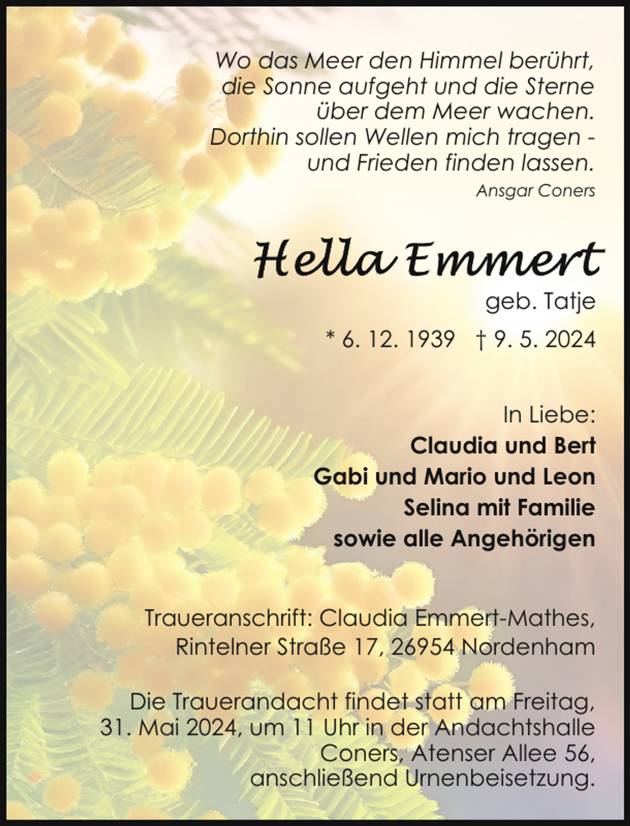 <p>Wo das Meer den Himmel berührt,<br />die Sonne aufgeht und die Sterne<br />über dem Meer wachen.<br />Dorthin sollen Wellen mich tragen und Frieden finden lassen.<br />Ansgar Coners</p>
<p>geb. Tatje<br />* 6. 12. 1939 † 9. 5. 2024<br />In Liebe:<br />Claudia und Bert<br />Gabi und Mario und Leon<br />Selina mit Familie<br />sowie alle Angehörigen<br />Traueranschrift: Claudia Emmert-Mathes,<br />Rintelner Straße 17, 26954 Nordenham<br />Die Trauerandacht findet statt am Freitag,<br />31. Mai 2024, um 11 Uhr in der Andachtshalle<br />Coners, Atenser Allee 56,<br />anschließend Urnenbeisetzung.</p>