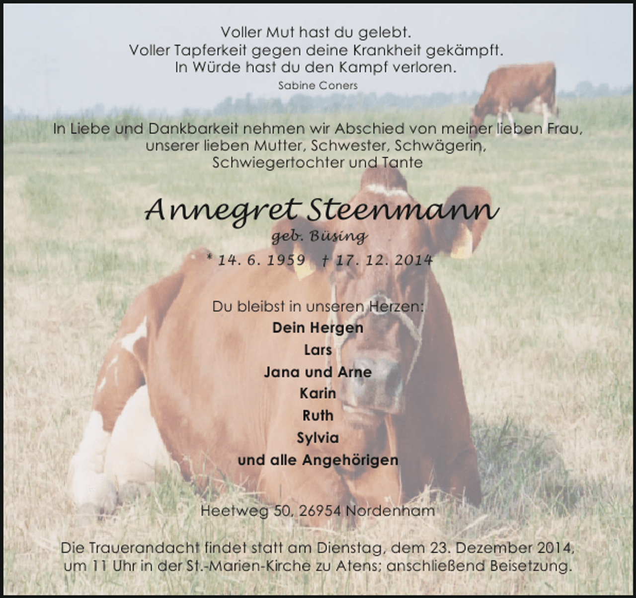 <p>Voller Mut hast du gelebt.<br />Voller Tapferkeit gegen deine Krankheit gekämpft.<br />In Würde hast du den Kampf verloren.<br />Sabine Coners</p><p>In Liebe und Dankbarkeit nehmen wir Abschied von meiner lieben Frau,<br />unserer lieben Mutter, Schwester, Schwägerin,<br />Schwiegertochter und Tante</p><p>Annegret Steenmann<br />geb. Büsing</p><p>* 14. 6. 1959</p><p>† 17. 12. 2014</p><p>Du bleibst in unseren Herzen:<br />Dein Hergen<br />Lars<br />Jana und Arne<br />Karin<br />Ruth<br />Sylvia<br />und alle Angehörigen<br />Heetweg 50, 26954 Nordenham<br />Die Trauerandacht findet statt am Dienstag, dem 23. Dezember 2014,<br />um 11 Uhr in der St.-Marien-Kirche zu Atens; anschließend Beisetzung.</p>