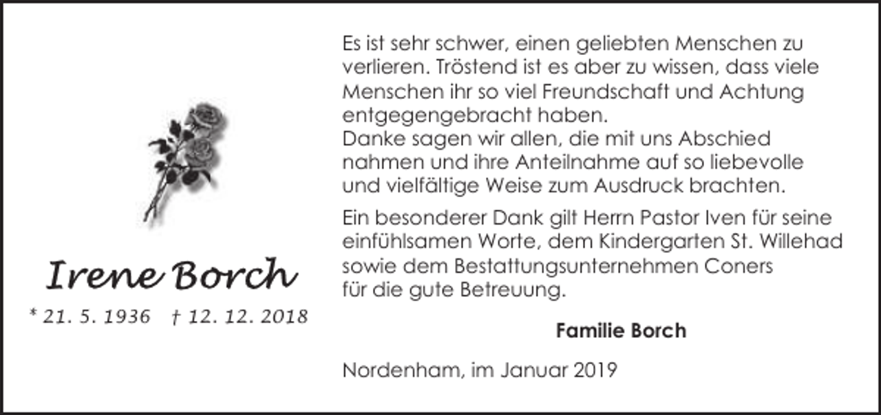 <p>Es ist sehr schwer, einen geliebten Menschen zu<br />verlieren. Tröstend ist es aber zu wissen, dass viele<br />Menschen ihr so viel Freundschaft und Achtung<br />entgegengebracht haben.<br />Danke sagen wir allen, die mit uns Abschied<br />nahmen und ihre Anteilnahme auf so liebevolle<br />und vielfältige Weise zum Ausdruck brachten.<br />Ein besonderer Dank gilt Herrn Pastor Iven für seine<br />einfühlsamen Worte, dem Kindergarten St. Willehad<br />sowie dem Bestattungsunternehmen Coners<br />für die gute Betreuung.<br />* 21. 5. 1936</p><p>† 12. 12. 2018</p><p>Familie Borch<br />Nordenham, im Januar 2019</p>
