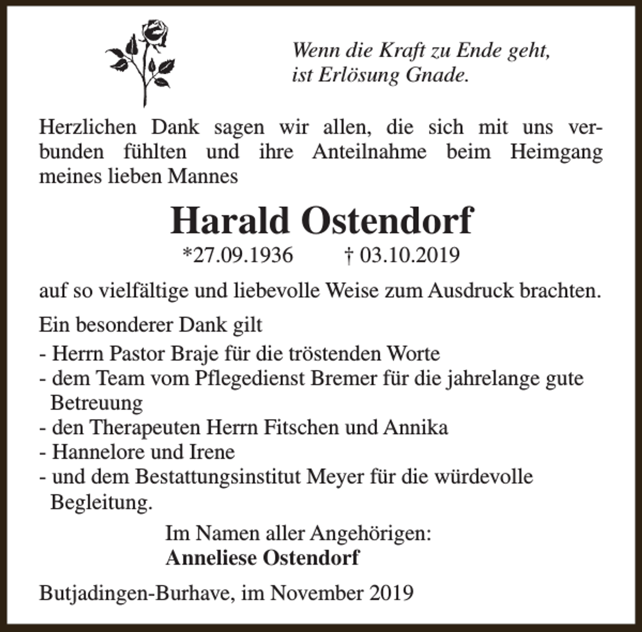 <p>Wenn die Kraft zu Ende geht,<br />ist Erlösung Gnade.<br />Herzlichen Dank sagen wir allen, die sich mit uns verbunden fühlten und ihre Anteilnahme beim Heimgang<br />meines lieben Mannes</p><p>Harald Ostendorf<br />*27.09.1936</p><p>† 03.10.2019</p><p>auf so vielfältige und liebevolle Weise zum Ausdruck brachten.<br />Ein besonderer Dank gilt<br />- Herrn Pastor Braje für die tröstenden Worte<br />- dem Team vom Pflegedienst Bremer für die jahrelange gute<br />Betreuung<br />- den Therapeuten Herrn Fitschen und Annika<br />- Hannelore und Irene<br />- und dem Bestattungsinstitut Meyer für die würdevolle<br />Begleitung.<br />Im Namen aller Angehörigen:<br />Anneliese Ostendorf<br />Butjadingen-Burhave, im November 2019</p>