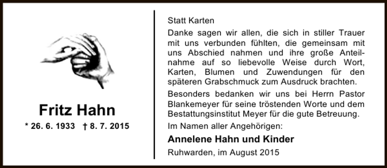 <p>Fritz Hahn<br />* 26. 6. 1933 † 8. 7. 2015</p><p>Statt Karten<br />Danke sagen wir allen, die sich in stiller Trauer<br />mit uns verbunden fühlten, die gemeinsam mit<br />uns Abschied nahmen und ihre große Anteilnahme auf so liebevolle Weise durch Wort,<br />Karten, Blumen und Zuwendungen für den<br />späteren Grabschmuck zum Ausdruck brachten.<br />Besonders bedanken wir uns bei Herrn Pastor<br />Blankemeyer für seine tröstenden Worte und dem<br />Bestattungsinstitut Meyer für die gute Betreuung.<br />Im Namen aller Angehörigen:</p><p>Annelene Hahn und Kinder<br />Ruhwarden, im August 2015</p>
