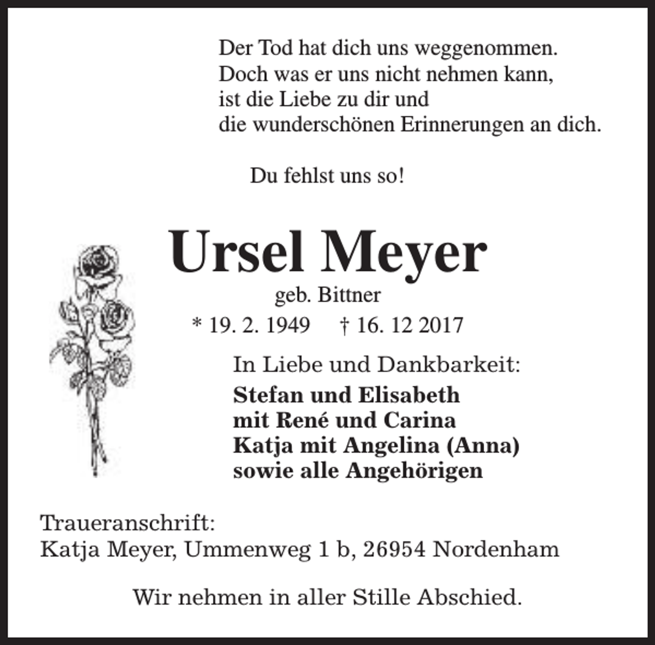 <p>Der Tod hat dich uns weggenommen.<br />Doch was er uns nicht nehmen kann,<br />ist die Liebe zu dir und<br />die wunderschönen Erinnerungen an dich.<br />Du fehlst uns so!</p><p>Ursel Meyer<br />geb. Bittner<br />* 19. 2. 1949 † 16. 1017</p><p>In Liebe und Dankbarkeit:<br />Stefan und Elisabeth<br />mit René und Carina<br />Katja mit Angelina (Anna)<br />sowie alle Angehörigen<br />Traueranschrift:<br />Katja Meyer, Ummenweg 1 b, 26954 Nordenham<br />Wir nehmen in aller Stille Abschied.</p>