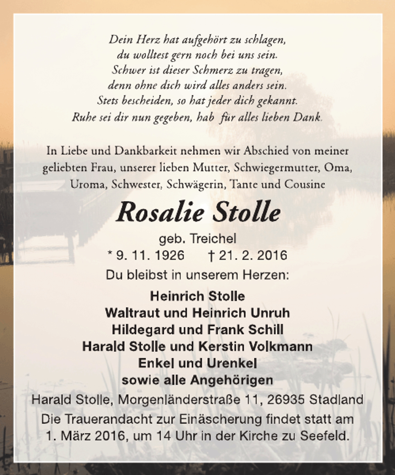 <p>Dein Herz hat aufgehört zu schlagen,<br />du wolltest gern noch bei uns sein.<br />Schwer ist dieser Schmerz zu tragen,<br />denn ohne dich wird alles anders sein.<br />Stets bescheiden, so hat jeder dich gekannt.<br />Ruhe sei dir nun gegeben, hab für alles lieben Dank.<br />In Liebe und Dankbarkeit nehmen wir Abschied von meiner<br />geliebten Frau, unserer lieben Mutter, Schwiegermutter, Oma,<br />Uroma, Schwester, Schwägerin, Tante und Cousine</p><p>Rosalie Stolle</p><p>geb. Treichel<br />* 9. 11. 1926<br />† 21. 2. 2016<br />Du bleibst in unserem Herzen:<br />Heinrich Stolle<br />Waltraut und Heinrich Unruh<br />Hildegard und Frank Schill<br />Harald Stolle und Kerstin Volkmann<br />Enkel und Urenkel<br />sowie alle Angehörigen<br />Harald Stolle, Morgenländerstraße 11, 26935 Stadland<br />Die Trauerandacht zur Einäscherung findet statt am<br />1. März 2016, um 14 Uhr in der Kirche zu Seefeld.</p>
