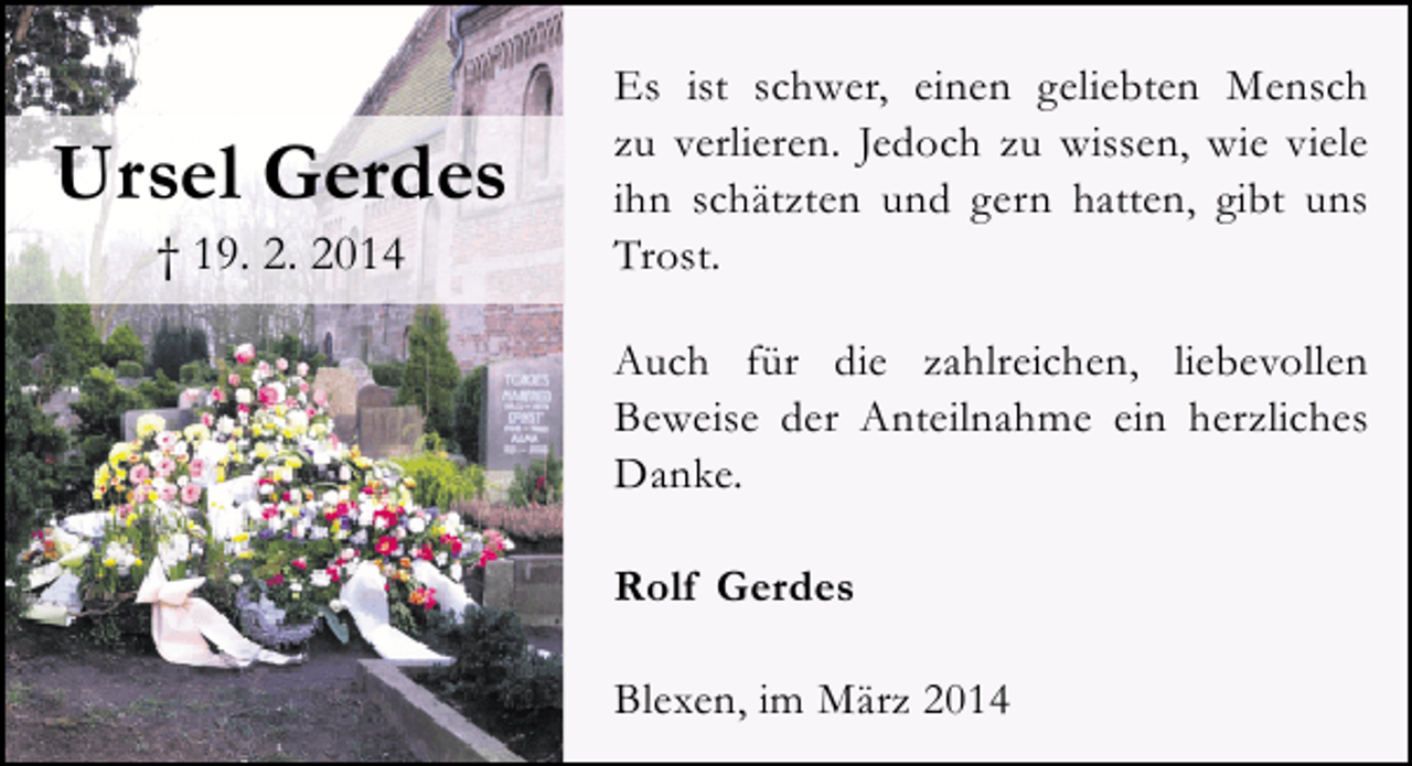 <p>Ursel Gerdes<br />† 19. 2. 2014</p><p>Es ist schwer, einen geliebten Mensch<br />zu verlieren. Jedoch zu wissen, wie viele<br />ihn schätzten und gern hatten, gibt uns<br />Trost.<br />Auch für die zahlreichen, liebevollen<br />Beweise der Anteilnahme ein herzliches<br />Danke.<br />Rolf Gerdes<br />Blexen, im März 2014</p>