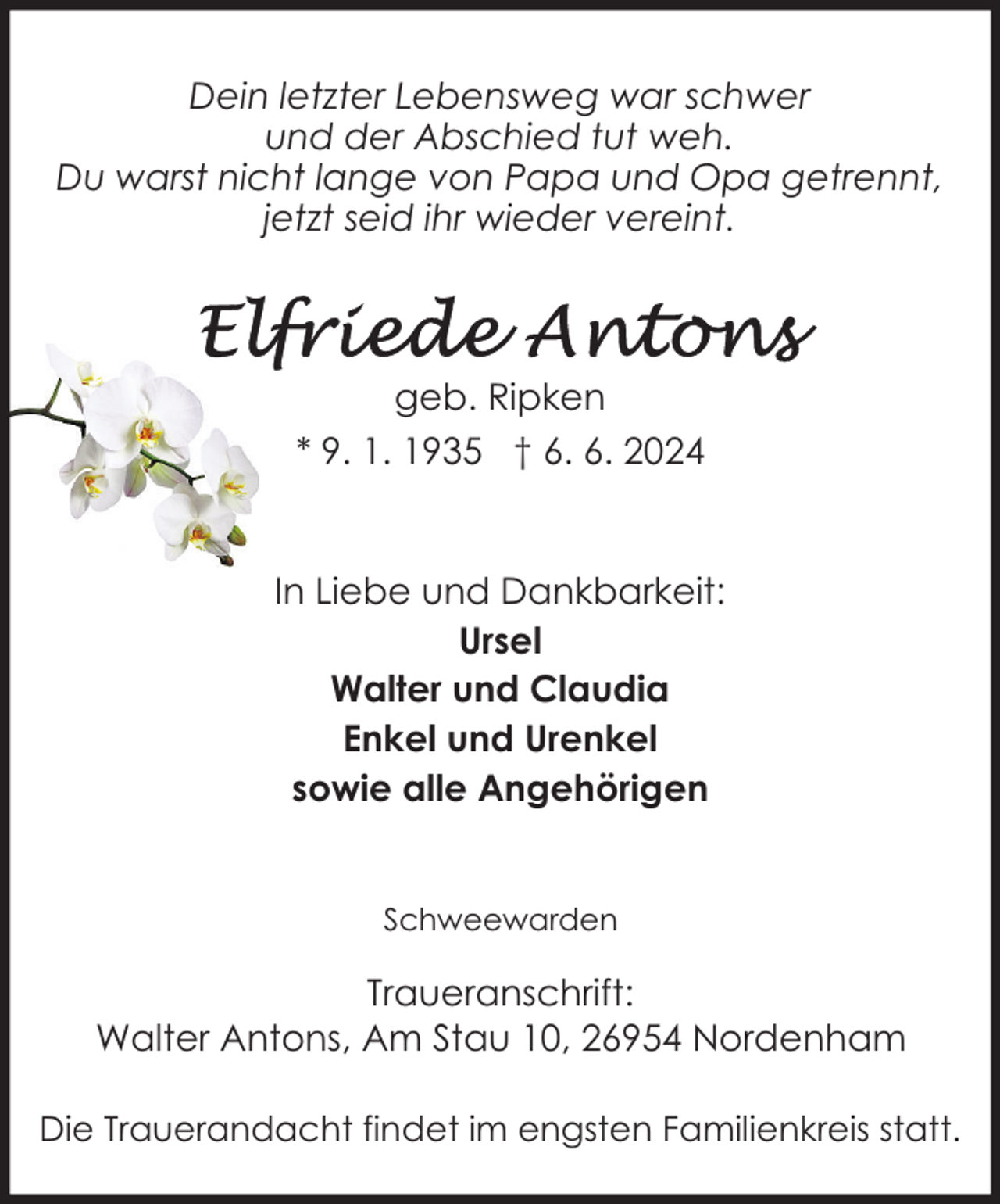 <p>Dein letzter Lebensweg war schwer<br />und der Abschied tut weh.<br />Du warst nicht lange von Papa und Opa getrennt,<br />jetzt seid ihr wieder vereint.</p>
<p>geb. Ripken<br />* 9. 1. 1935 † 6. 6. 2024</p>
<p>In Liebe und Dankbarkeit:<br />Ursel<br />Walter und Claudia<br />Enkel und Urenkel<br />sowie alle Angehörigen<br />Schweewarden</p>
<p>Traueranschrift:<br />Walter Antons, Am Stau 10, 26954 Nordenham<br />Die Trauerandacht findet im engsten Familienkreis statt.</p>