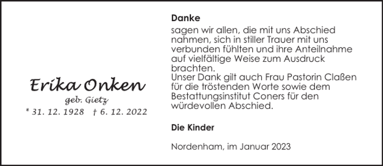 <p>geb. Gietz<br />* 31. 12. 1928</p><p>† 6. 12. 2022</p><p>Danke<br />sagen wir allen, die mit uns Abschied<br />nahmen, sich in stiller Trauer mit uns<br />verbunden fühlten und ihre Anteilnahme<br />auf vielfältige Weise zum Ausdruck<br />brachten.<br />Unser Dank gilt auch Frau Pastorin Claßen<br />für die tröstenden Worte sowie dem<br />Bestattungsinstitut Coners für den<br />würdevollen Abschied.<br />Die Kinder<br />Nordenham, im Januar 2023</p>